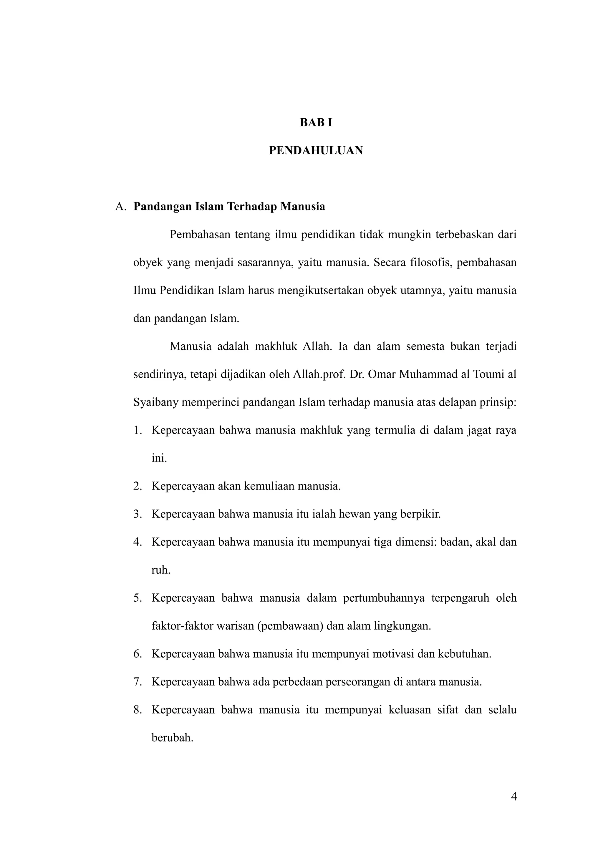 BAB I
PENDAHULUAN
A. Pandangan Islam Terhadap Manusia
Pembahasan tentang ilmu pendidikan tidak mungkin terbebaskan dari
obyek yang menjadi sasarannya, yaitu manusia. Secara filosofis, pembahasan
Ilmu Pendidikan Islam harus mengikutsertakan obyek utamnya, yaitu manusia
dan pandangan Islam.
Manusia adalah makhluk Allah. Ia dan alam semesta bukan terjadi
sendirinya, tetapi dijadikan oleh Allah.prof. Dr. Omar Muhammad al Toumi al
Syaibany memperinci pandangan Islam terhadap manusia atas delapan prinsip:
1. Kepercayaan bahwa manusia makhluk yang termulia di dalam jagat raya
ini.
2. Kepercayaan akan kemuliaan manusia.
3. Kepercayaan bahwa manusia itu ialah hewan yang berpikir.
4. Kepercayaan bahwa manusia itu mempunyai tiga dimensi: badan, akal dan
ruh.
5. Kepercayaan bahwa manusia dalam pertumbuhannya terpengaruh oleh
faktor-faktor warisan (pembawaan) dan alam lingkungan.
6. Kepercayaan bahwa manusia itu mempunyai motivasi dan kebutuhan.
7. Kepercayaan bahwa ada perbedaan perseorangan di antara manusia.
8. Kepercayaan bahwa manusia itu mempunyai keluasan sifat dan selalu
berubah.
4
 