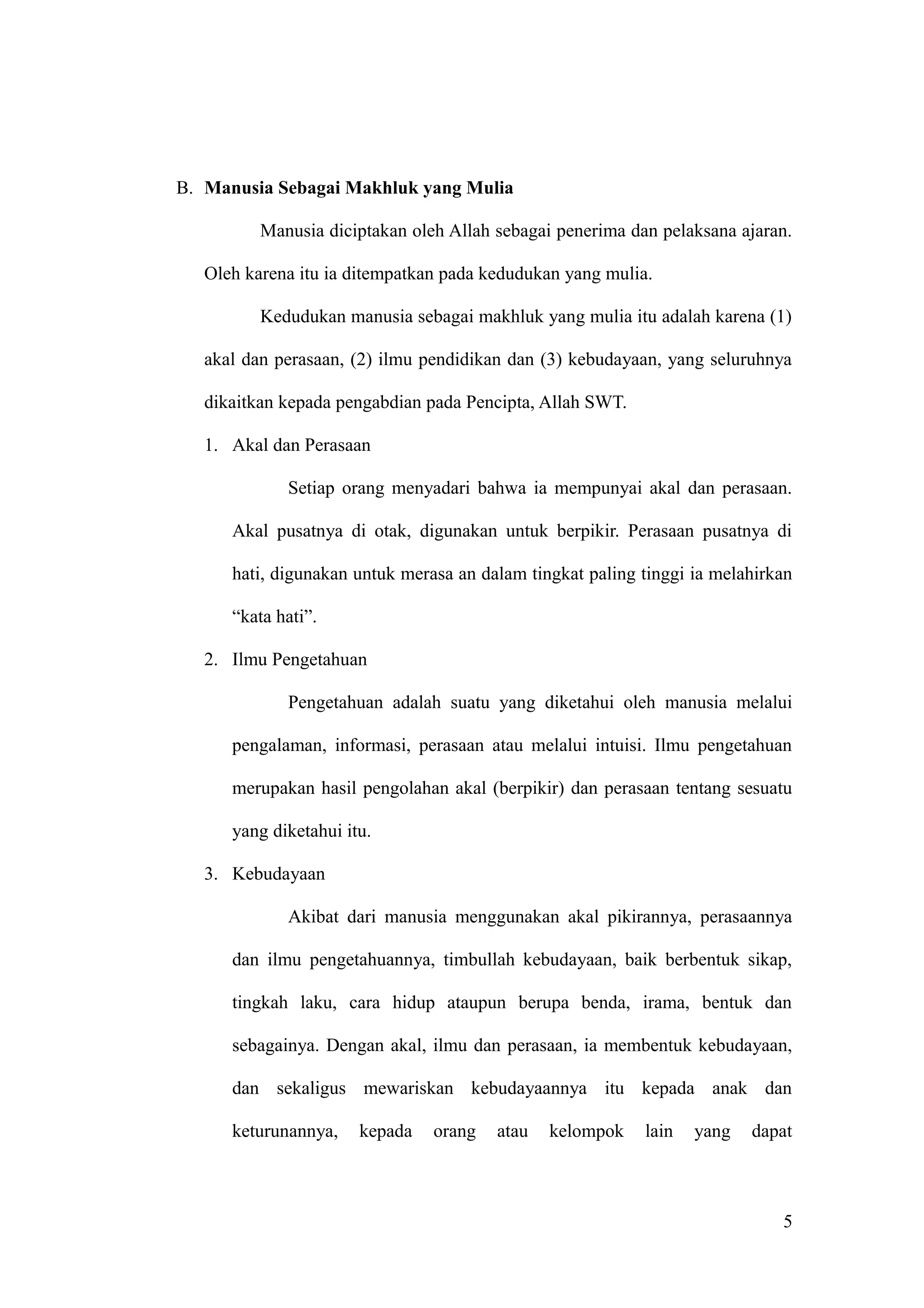 B. Manusia Sebagai Makhluk yang Mulia
Manusia diciptakan oleh Allah sebagai penerima dan pelaksana ajaran.
Oleh karena itu ia ditempatkan pada kedudukan yang mulia.
Kedudukan manusia sebagai makhluk yang mulia itu adalah karena (1)
akal dan perasaan, (2) ilmu pendidikan dan (3) kebudayaan, yang seluruhnya
dikaitkan kepada pengabdian pada Pencipta, Allah SWT.
1. Akal dan Perasaan
Setiap orang menyadari bahwa ia mempunyai akal dan perasaan.
Akal pusatnya di otak, digunakan untuk berpikir. Perasaan pusatnya di
hati, digunakan untuk merasa an dalam tingkat paling tinggi ia melahirkan
“kata hati”.
2. Ilmu Pengetahuan
Pengetahuan adalah suatu yang diketahui oleh manusia melalui
pengalaman, informasi, perasaan atau melalui intuisi. Ilmu pengetahuan
merupakan hasil pengolahan akal (berpikir) dan perasaan tentang sesuatu
yang diketahui itu.
3. Kebudayaan
Akibat dari manusia menggunakan akal pikirannya, perasaannya
dan ilmu pengetahuannya, timbullah kebudayaan, baik berbentuk sikap,
tingkah laku, cara hidup ataupun berupa benda, irama, bentuk dan
sebagainya. Dengan akal, ilmu dan perasaan, ia membentuk kebudayaan,
dan sekaligus mewariskan kebudayaannya itu kepada anak dan
keturunannya, kepada orang atau kelompok lain yang dapat
5
 