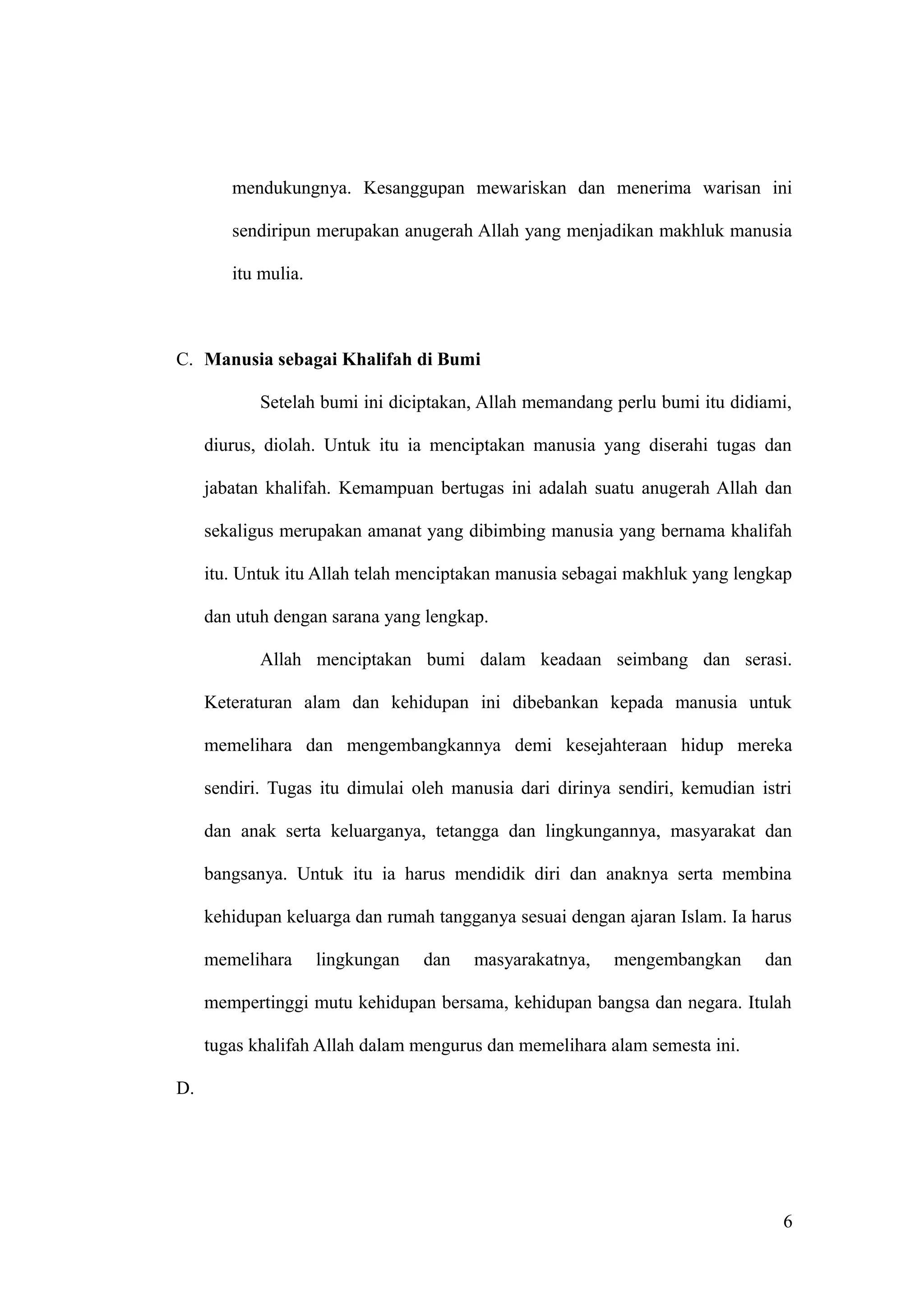 mendukungnya. Kesanggupan mewariskan dan menerima warisan ini
sendiripun merupakan anugerah Allah yang menjadikan makhluk manusia
itu mulia.
C. Manusia sebagai Khalifah di Bumi
Setelah bumi ini diciptakan, Allah memandang perlu bumi itu didiami,
diurus, diolah. Untuk itu ia menciptakan manusia yang diserahi tugas dan
jabatan khalifah. Kemampuan bertugas ini adalah suatu anugerah Allah dan
sekaligus merupakan amanat yang dibimbing manusia yang bernama khalifah
itu. Untuk itu Allah telah menciptakan manusia sebagai makhluk yang lengkap
dan utuh dengan sarana yang lengkap.
Allah menciptakan bumi dalam keadaan seimbang dan serasi.
Keteraturan alam dan kehidupan ini dibebankan kepada manusia untuk
memelihara dan mengembangkannya demi kesejahteraan hidup mereka
sendiri. Tugas itu dimulai oleh manusia dari dirinya sendiri, kemudian istri
dan anak serta keluarganya, tetangga dan lingkungannya, masyarakat dan
bangsanya. Untuk itu ia harus mendidik diri dan anaknya serta membina
kehidupan keluarga dan rumah tangganya sesuai dengan ajaran Islam. Ia harus
memelihara lingkungan dan masyarakatnya, mengembangkan dan
mempertinggi mutu kehidupan bersama, kehidupan bangsa dan negara. Itulah
tugas khalifah Allah dalam mengurus dan memelihara alam semesta ini.
D.
6
 