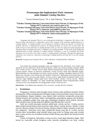 Perancangan dan Implementasi Finite Automata 
pada Simulasi Vending Machine 
1) Jessica Christiani Irawan, 2) M. A. Ineke Pakereng, 3) Ramos Somya 
1)Fakultas Teknologi Informasi, Universitas Kristen Satya Wacana, Jl. Diponegoro 52-60, Salatiga 50771, Indonesia, jck-catrise@yahoo.co.id, 
2) Fakultas Teknologi Informasi, Universitas Kristen Satya Wacana, Jl. Diponegoro 52-60, Salatiga 50771, Indonesia, inekep200472@yahoo.com 
3) Fakultas Teknologi Informasi, Universitas Kristen Satya Wacana, Jl. Diponegoro 52-60, Salatiga 50771, Indonesia, ramos.somya@gmail.com 
Abstract 
Language and Automata Theory is one of information technology’s component. This theory is the based of ideas and model of a computation system. One example of the Automata implementation is a vending machine. A vending machine can sell goods to customers without an operator to operate the machine. However, in Indonesia,the presence of vending machines are rarely seen. In this study, the author will try to learn about how a vending machine works, as well as to apply part of the Language and Automata Theory to design and create a simulation of a vending machine. As the result of the design and implementation of Finite Automata in vending machine simulation, it can be concluded that Finite Automata can be used for basic logic to make a vending machine simulation. Through this application simulation, user can get an experience in operating a vending machine and learn how to use the vending machine. 
Keywords: Language and Automata Theory, Finite Automata, Vending Machine, Simulation. 
Abstrak 
Teori bahasa dan automata merupakan salah satu komponen ilmu informatika. Teori inilah yang mendasari ide dan model dari sebuah sistem komputasi. Salah satu contoh penerapan automata adalah pada vending machine. Vending machine dapat menjual barang-barang untuk konsumen tanpa adanya seorang operator. Namun, di Indonesia, keberadaan vending machine masih dapat dikatakan langka. Dalam penelitian ini, akan dipelajari cara kerja vending machine, sekaligus diterapkan bagian dari Teori Bahasa dan Automata untuk merancang dan membuat simulasinya. Berdasarkan hasil perancangan dan implementasi Finite Automata pada simulasi vending machine, dapat diambil kesimpulan bahwa Finite Automata dapat dijadikan sebagai logika dasar untuk membuat simulasi vending machine. Melalui aplikasi simulasi ini, diharapkan user dapat memperoleh pengalaman dalam mengoperasikan sebuah vending machine serta mengetahui cara menggunakan sebuah vending machine. 
Kata Kunci : Teori Bahasa dan Automata, Finite Automata, Vending Machine, Simulasi. 
1. Pendahuluan 
Penggunaan automata pada perangkat lunak terutama pada pembuatan kompiler bahasa pemrograman. Bahasa pemprograman bertindak sebagai sarana komunikasi antara manusia dan permasalahannya dengan komputer, yang dipakai untuk membantu memperoleh pemecahan. Sebagai keluaran dari automata, bahasa memungkinkan penyampaian gagasan dan pemikiran manusia, sedangkan sebagai ilmu yang juga mempelajari mengenai mesin abstrak, automata dapat membaca input berupa string dari alphabet yang diberikan dari input file. 
Salah satu contoh penerapan automata adalah pada vending machine. Vending machine dapat menjual barang-barang untuk konsumen tanpa adanya seorang operator. Sebuah vending machine biasanya menjual satu macam barang, misalnya makanan ringan, minuman, koran, dan lain sebagainya Konsumen yang ingin memperoleh barang yang ada di vending machine tersebut harus memasukkan uang sejumlah harga yang tertera ke lubang uang yang tersedia pada vending machine itu, kemudian menekan tombol barang yang dipilih, dan barang tersebut akan keluar. 
Namun, di Indonesia, keberadaan vending machine masih dapat dikatakan langka. Oleh karena itu, muncullah sebuah keinginan untuk mencoba mempelajari cara kerja vending  