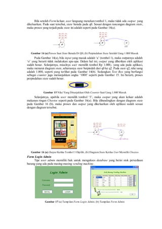 Bila setelah Form keluar, user langsung menekan tombol 1, maka tidak ada output yang dikeluarkan. Pada saat tersebut, state berada pada q0. Sesuai dengan rancangan diagram state, maka proses yang terjadi pada state ini adalah seperti pada Gambar 14(a). 
Gambar 14 (a) Proses Saat State Berada Di Q0, (b) Perpindahan State Setelah Uang 1.000 Masuk 
Pada Gambar 14(a), bila input yang masuk adalah „a‟ (tombol 1), maka outputnya adalah „o‟ yang berarti tidak melakukan apa-apa. Dalam hal ini, output yang diberikan oleh aplikasi sudah benar. Selanjutnya, misalnya user memilih tombol Rp 1.000,- yang ada pada aplikasi, maka menurut diagram state, seharusnya state berpindah dari q0 ke q2. Pada state q2, nilai uang adalah 1.000, seperti yang terlihat pada Gambar 14(b). Sedangkan Text Box yang berfungsi sebagai counter juga menunjukkan angka „1000‟ seperti pada Gambar 15. Ini berarti, proses perpindahan state sudah benar. 
Gambar 15 Nilai Yang Ditunjukkan Oleh Counter Saat Uang 1.000 Masuk 
Selanjutnya, apabila user memilih tombol „3‟, maka output yang akan keluar adalah makanan ringan Cheetos seperti pada Gambar 16(a). Bila dibandingkan dengan diagram state pada Gambar 16 (b), maka proses dan output yang dikeluarkan oleh aplikasi sudah sesuai dengan diagram tersebut. 
Gambar 16 (a) Output Ketika Tombol 3 Dipilih, (b) Diagram State Ketika User Memilih Cheetos 
Form Login Admin 
Tipe user admin memiliki hak untuk mengakses database yang berisi stok persediaan barang yang ada pada masing-masing vending machine. 
Gambar 17 (a) Tampilan Form Login Admin, (b) Tampilan Form Admin  