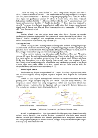 Contoh bila string yang masuk adalah 1011, maka string tersebut bergerak dari Start ke state A, kemudian membaca karakter ‟1‟ dan berpindah ke state B, yang merupakan state tujuan dari hasil pembacaan karakter ‟1‟. Kemudian string selanjutnya yang dibaca adalah ‟0‟. Karena state tujuan dari pembacaan karakter ‟0‟ adalah B sendiri, maka state tidak berpindah. Selanjutnya membaca karakter ‟1‟. Dari state B berpindah ke state A yang merupakan state tujuan setelah membaca karakter ‟1‟. Setelah itu, karakter ‟1‟ dibaca dan state berpindah ke state B. Pembacaan string berhenti karena karakter sudah habis. State terakhir yang ditempati adalah state B. Karena state B berada dalam himpunan final state, maka string ‟1011‟ diterima oleh Finite Automata tersebut. 
Simulasi 
Simulasi adalah tiruan dari proses dunia nyata atau sistem. Simulasi menyangkut pembangkitan proses serta pengamatan dari proses untuk menarik kesimpulan dari sistem yang diwakili. Simulasi mempelajari atau memprediksi sesuatu yang belum terjadi dengan cara meniru atau membuat model sistem yang dipelajari. [7] 
Vending Machine 
Sebuah vending machine memungkinkan seseorang untuk membeli barang yang terdapat di dalam mesin tersebut secara otomatis, tanpa adanya seorang penjaga atau kasir, yang menjadi perantara proses jual-beli tersebut. Proses penjualan ditangani sepenuhnya oleh mesin. Pembeli hanya tinggal memasukkan uang dan memilih barang yang akan dibeli. 
Vending machine pertama yang ditemukan adalah hasil karya Hero dari Alexandria, seorang ahli mesin dan matematika pada abad pertama. Mesin tersebut dapat menerima koin, lalu mengeluarkan air suci dalam jumlah tertentu. Cara kerjanya masih dibilang sederhana. Ketika koin dimasukkan, koin tersebut jatuh ke dalam sebuah panci yang terhubung dengan tuas. Tuas tersebut kemudian membuka sebuah katup yang membuat sejumlah air keluar. Panci tersebut akan terus miring akibat berat koin, sampai akhirnya koin tersebut jatuh dan mengembalikan posisi tuas serta menutup katup air [8]. 
3. Perancangan Sistem 
Sistem dirancang dengan menggunakan UML (Unified Modelling Language) yang terdiri dari use case diagram, activity diagram, sequence diagram, class diagram dan deployment diagram. 
Sebuah use case diagram berfungsi untuk mendeskripsikan tindakan sistem dari sudut pandang user, sebagai deskripsi fungsional dari sebuah sistem dan proses utamanya, serta menjelaskan secara visual siapa yang menggunakan sistem dan bagaimana interaksinya. Aplikasi simulasi vending machine ini digunakan oleh user yang terdiri dari user dan admin. Use case diagram untuk user dapat dilihat pada Gambar 2. 
Gambar 2 (a) Use Case Diagram User (b) Use Case Diagram Admin 
Setelah menjalankan aplikasi, user dapat memakai fasilitas yang dapat dilakukan terhadap aplikasi, seperti memilih jenis vending machine, memasukkan nilai koin untuk memulai simulasi, memilih jenis minuman atau makanan yang akan dibeli, mengambil minuman atau makanan yang keluar jika proses transaksi berhasil, dan juga mengambil kembalian jika ternyata nilai uang yang dimasukkan berlebih.  