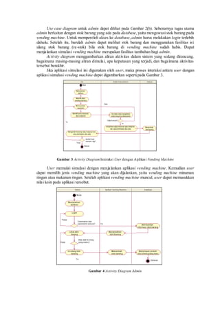 Use case diagram untuk admin dapat dilihat pada Gambar 2(b). Sebenarnya tugas utama admin berkaitan dengan stok barang yang ada pada database, yaitu mengawasi stok barang pada vending machine. Untuk memperoleh akses ke database, admin harus melakukan login terlebih dahulu. Setelah itu, barulah admin dapat melihat stok barang dan menggunakan fasilitas isi ulang stok barang (re-stok) bila stok barang di vending machine sudah habis. Dapat menjalankan simulasi vending machine merupakan fasilitas tambahan bagi admin. 
Activity diagram menggambarkan aliran aktivitas dalam sistem yang sedang dirancang, bagaimana masing-masing aliran dimulai, apa keputusan yang terjadi, dan bagaimana aktivitas tersebut berakhir. 
Jika aplikasi simulasi ini digunakan oleh user, maka proses interaksi antara user dengan aplikasi simulasi vending machine dapat digambarkan seperti pada Gambar 3. 
Gambar 3 Activity Diagram Interaksi User dengan Aplikasi Vending Machine 
User memulai simulasi dengan menjalankan aplikasi vending machine. Kemudian user dapat memilih jenis vending machine yang akan dijalankan, yaitu vending machine minuman ringan atau makanan ringan. Setelah aplikasi vending machine muncul, user dapat memasukkan nilai koin pada aplikasi tersebut. 
Gambar 4 Activity Diagram Admin 
 