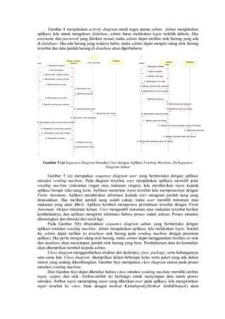 : User 
Aplikasi v ending 
machine : Finite Automata 
Database 
1. Menjalankan aplikasi 
2. Memulai aplikasi 
5. Memasukkan nilai uang 
6. Memproses input 
7. Memberikan perintah 
8. Meny ampaikan inf ormasi 
9. Memilih minuman atau makanan 
10. Memproses permintaan 
12. Memberikan hasil permintaan 
13. Menampilkan output minuman atau makanan 
14. Mengambil minuman atau makanan 
15. Menampilkan nilai uang kembalian 
16. Mengambil kembalian 
17. Mengirim inf ormasi 
18. Mengosongkan proses 
3. Memilih jenis v ending machine 
4. Menampilkan v ending machine 
11. Mengurangi stok barang 
: Admin 
: Aplikasi 
Vend... 
Database 
1. Menjalankan aplikasi 
2. Memulai aplikasi 
3. Memilih menu login 
4. Menampilkan f orm login 
5. Mengisi username dan password 
6. Menampilkan f orm stok barang 
7. Melihat stok barang 
8. Meminta data dari database 
9. Memberikan data stok barang 
10. Menampilkan data stok barang 
11. Mengisi ulang stok barang 
12. Mengirim inf ormasi perubahan jumlah stok barang 
13. Meny impan data stok 
14. Mengirim perubahan data stok barang 
15. Menampilkan perubahan data stok barang 
Gambar 4 menjelaskan activity diagram untuk tugas utama admin. Admin menjalankan 
aplikasi, lalu untuk mengakses database, admin harus melakukan login terlebih dahulu. Jika 
username dan password yang diisikan sesuai, maka admin dapat melihat stok barang yang ada 
di database. Jika ada barang yang stoknya habis, maka admin dapat mengisi ulang stok barang 
tersebut dan data jumlah barang di database akan diperbaharui. 
Gambar 5 (a) Sequence Diagram Interaksi User dengan Aplikasi Vending Machine, (b) Sequence 
Diagram Admin 
Gambar 5 (a) merupakan sequence diagram user yang berinteraksi dengan aplikasi 
simulasi vending machine. Pada diagram tersebut, user menjalankan aplikasi, memilih jenis 
vending machine (minuman ringan atau makanan ringan), lalu member ikan input kepada 
aplikasi berupa nilai uang koin. Aplikasi menerima input tersebut lalu memprosesnya dengan 
Finite Automata. Aplikasi memberikan informasi kepada user mengenai jumlah uang yang 
dimasukkan. Jika melihat jumlah uang sudah cukup, maka user memilih minuman atau 
makanan yang akan dibeli. Aplikasi kembali memproses permintaan tersebut dengan Finite 
Automata. Output minuman keluar. User mengambil minuman atau makanan tersebut berikut 
kembaliannya, dan aplikasi mengirim informasi bahwa proses sudah selesai. Proses simulasi 
dikosongkan dan dimulai dari awal lagi. 
Pada Gambar 5(b) ditunjukkan sequence diagram admin yang berinteraksi dengan 
aplikasi simulasi vending machine. Admin menjalankan aplikasi, lalu melakukan login. Setelah 
itu, admin dapat melihat isi database stok barang pada vending machine dengan perantara 
aplikasi. Jika perlu mengisi ulang stok barang, maka admin dapat menggunakan fasilitas re-stok 
dan database akan menyimpan jumlah stok barang yang baru. Pembaharuan data ini kemudian 
akan ditampilkan kembali kepada admin. 
Class diagram menggambarkan struktur dan deskripsi, class, package, serta hubungannya 
satu sama lain. Class diagram ditampilkan dalam beberapa kelas serta paket yang ada dalam 
sistem yang sedang dikembangkan. Gambar 6(a) merupakan class diagram sistem pada proses 
simulasi vending machine. 
Dari Gambar 6(a) dapat diketahui bahwa class simulasi vending machine memiliki atribut 
input, output, dan stok. Atribut-atribut ini berfungsi untuk menyimpan data untuk proses 
simulasi. Atribut input menampung input yang diberikan user pada aplikasi, lalu mengirimkan 
input tersebut ke class State dengan method KirimInput().Method AmbilOutput() akan 
 