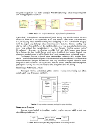 mengambil output dari class State, sedangkan AmbilStok() berfungsi untuk mengambil jumlah stok barang yang ada di database. 
Gambar 6 (a) Class Diagram Sistem, (b) Deployment Diagram Sistem 
UpdateStok() berfungsi untuk memperbaharui jumlah barang yang ada di database bila user melakukan pembelian di vending machine. Class State memiliki atribut nama, yaitu nama state, lalu jumlah_uang untuk mendeklarasikan jumlah uang yang ada pada state tersebut, dan juga input dan output, yang berfungsi untuk menampung input dari class Simulasi Vending yang diterima oleh method AmbilInput() dan mendefinisikan output yang harus dikeluarkan menurut input yang didapat dan mengirimkannya ke class Simulasi Vending dengan method KirimOutput(). Sementara itu database memiliki field tabel kode_barang, nama_barang, harga_barang, dan juga jumlah_barang untuk mengidentifikasi stok barang. Operasi yang dibutuhkan untuk database ini adalah UpdateStok() untuk memperbaharui jumlah stok barang. 
Deployment diagram berfungsi untuk menampilkan rancangan fisik jaringan dalam sistem. Gambar 6 (b) adalah deployment diagram sistem bila aplikasi simulasi vending machine dibuat dalam sebuah jaringan. Pada Gambar 6(b), yang dibutuhkan hanyalah sebuah PC untuk menjalankan aplikasi simulasi vending machine. Pada PC tersebut terdapat dua buah kompunen, yaitu aplikasi vending machine dan basisdata untuk menyimpan data stok barang. 
Perancangan Antarmuka Aplikasi 
Rancangan interface (antarmuka) aplikasi simulasi vending machine yang akan dibuat adalah seperti yang ditunjukkan Gambar 7. 
Gambar 7 Rancangan Antarmuka Aplikasi Vending Machine 
Perancangan Prototype 
Rencana proses langkah kerja aplikasi simulasi vending machine adalah seperti yang ditunjukkan pada Gambar 8. 
Gambar 8 Langkah-langkah Kerja Aplikasi Simulasi Vending Machine 
 