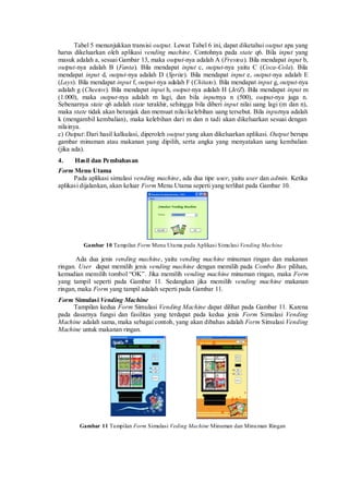 Tabel 5 menunjukkan transisi output. Lewat Tabel 6 ini, dapat diketahui output apa yang harus dikeluarkan oleh aplikasi vending machine. Contohnya pada state q6. Bila input yang masuk adalah a, sesuai Gambar 13, maka output-nya adalah A (Frestea). Bila mendapat input b, output-nya adalah B (Fanta). Bila mendapat input c, output-nya yaitu C (Coca-Cola). Bila mendapat input d, output-nya adalah D (Sprite). Bila mendapat input e, output-nya adalah E (Lays). Bila mendapat input f, output-nya adalah F (Chitato). Bila mendapat input g, output-nya adalah g (Cheetos). Bila mendapat input h, output-nya adalah H (JetZ). Bila mendapat input m (1.000), maka output-nya adalah m lagi, dan bila inputnya n (500), output-nya juga n. Sebenarnya state q6 adalah state terakhir, sehingga bila diberi input nilai uang lagi (m dan n), maka state tidak akan beranjak dan memuat nilai kelebihan uang tersebut. Bila inputnya adalah k (mengambil kembalian), maka kelebihan dari m dan n tadi akan dikeluarkan sesuai dengan nilainya. 
c) Output: Dari hasil kalkulasi, diperoleh output yang akan dikeluarkan aplikasi. Output berupa gambar minuman atau makanan yang dipilih, serta angka yang menyatakan uang kembalian (jika ada). 
4. Hasil dan Pembahasan 
Form Menu Utama 
Pada aplikasi simulasi vending machine, ada dua tipe user, yaitu user dan admin. Ketika aplikasi dijalankan, akan keluar Form Menu Utama seperti yang terlihat pada Gambar 10. 
Gambar 10 Tampilan Form Menu Utama pada Aplikasi Simulasi Vending Machine 
Ada dua jenis vending machine, yaitu vending machine minuman ringan dan makanan ringan. User dapat memilih jenis vending machine dengan memilih pada Combo Box pilihan, kemudian memilih tombol “OK”. Jika memilih vending machine minuman ringan, maka Form yang tampil seperti pada Gambar 11. Sedangkan jika memilih vending machine makanan ringan, maka Form yang tampil adalah seperti pada Gambar 11. 
Form Simulasi Vending Machine 
Tampilan kedua Form Simulasi Vending Machine dapat dilihat pada Gambar 11. Karena pada dasarnya fungsi dan fasilitas yang terdapat pada kedua jenis Form Simulasi Vending Machine adalah sama, maka sebagai contoh, yang akan dibahas adalah Form Simulasi Vending Machine untuk makanan ringan. 
Gambar 11 Tampilan Form Simulasi Veding Machine Minuman dan Minuman Ringan  