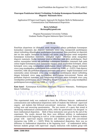 Jurnal Pendidikan dan Keguruan Vol. 1 No. 2, 2014, artikel 2
ISSN : 2356-3915 11
Penerapan Pendekatan Inkuiri Terbimbing Terhadap Kemampuan Komunikasi Dan
Disposisi Matematis Siswa
Application Of Supervised Enquiry Approach On Students Skills In Mathematical
Communication And Mathematical Disposition
Berta Sefalianti
Bertasep86@gmail.com
Program Pascasarjana Universitas Terbuka
Graduate Studies Program Indonesia Open University
ABSTRAK
Penelitian eksperimen ini dilakukan untuk mengetahui adanya perbedaaan kemampuan
komunikasi matematis dan disposisi matematis siswa yang memperoleh pembelajaran
inkuiri terbimbing dibandingkan pembelajaran konvensional. Data penelitian ini diperoleh
dari tes dan angket. Instrumen tes berupa soal uraian yang bertujuan untuk mengetahui
kemampuan komunikasi matematis, sedangkan angket diberikan untuk mengetahui
disposisi matematis. Kedua instrumen tersebut diberikan pada akhir pembelajaran. Hasil
analisis menunjukan bahwa ada perbedaan kemampuan komuniksi matematis baik pada
semua tingkat kemampuan awal matematika maupun untuk keseluruhan kelompok, antara
kelompok siswa yang mendapatkan pembelajaran inkuiri terbimbing dengan kelompok
siswa yang mendapatkan pembelajaran konvensional (sig. 0,000, = 0,025). Pada diposisi
matematis, tidak ada perbedaan disposisi matematis pada semua tingkat kemampuan awal
matematika antara kelompok siswa yang mendapatkan pembelajaran inkuiri terbimbing
dengan kelompok siswa yang mendapatkan pembelajaran konvensional. Namun ada
perbedaan disposisi matematis pada keseluruhan kelompok antara kelompok siswa yang
mendapatkan pembelajaran inkuiri terbimbing dengan kelompok siswa yang mendapatkan
pembelajaran konvensional (sig. 0,000, = 0,025).
Kata kunci : Kemampuan Komunikasi Matematis, Disposisi Matematis, Pembelajaran
Inkuiri Terbimbing.
ABSTRACT
This experimental study was conducted to know the difference between mathematical
communication and mathematical dispositions skills of students that followed supervised
enquiry and students that followed conventional instruction. Data were obtained by
writing tests and answering questionnaires. The test consist of a query that aimed at
identifying mathematical communication skills, while the questionnaire was designed to
know mathematical disposition. Both of these instruments were given by the end of the
experiment. The results showed that there were different abilities in mathematical
communication at the beginning as well as at the comprehensive level between students
groups with supervised enquiry instruction and students group with conventional
instruction (sig. 0,000, = 0,025) While for mathematical disposition, there was no
difference in mathematical disposition at the beginning level of mathematical ability
between students groups with supervised enquiry instruction with students group with
 