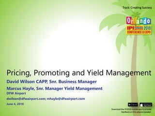 Pricing, Promoting and Yield Management
David Wilson CAPP, Snr. Business Manager
June 4, 2018
Marcus Hayle, Snr. Manager Yield Management
DFW Airport
dwilson@dfwairport.com; mhayle@dfwairport.com
Download the IPI2018 mobile app to provide
feedback on this session/speaker.
Track: Creating Success
 