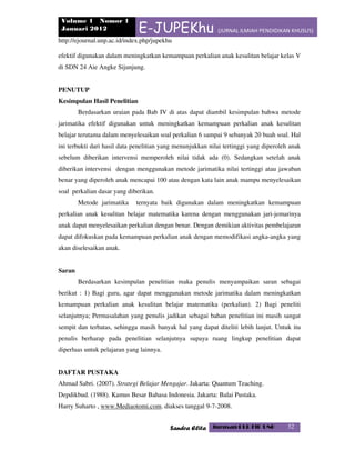 Volume 1 Nomor 1
Januari 2012 E-JUPEKhu (JURNAL ILMIAH PENDIDIKAN KHUSUS)
http://ejournal.unp.ac.id/index.php/jupekhu
Sandra Elita Jurusan PLB FIP UNP 32
efektif digunakan dalam meningkatkan kemampuan perkalian anak kesulitan belajar kelas V
di SDN 24 Aie Angke Sijunjung.
PENUTUP
Kesimpulan Hasil Penelitian
Berdasarkan uraian pada Bab IV di atas dapat diambil kesimpulan bahwa metode
jarimatika efektif digunakan untuk meningkatkan kemampuan perkalian anak kesulitan
belajar terutama dalam menyelesaikan soal perkalian 6 sampai 9 sebanyak 20 buah soal. Hal
ini terbukti dari hasil data penelitian yang menunjukkan nilai tertinggi yang diperoleh anak
sebelum diberikan intervensi memperoleh nilai tidak ada (0). Sedangkan setelah anak
diberikan intervensi dengan menggunakan metode jarimatika nilai tertinggi atau jawaban
benar yang diperoleh anak mencapai 100 atau dengan kata lain anak mampu menyelesaikan
soal perkalian dasar yang diberikan.
Metode jarimatika ternyata baik digunakan dalam meningkatkan kemampuan
perkalian anak kesulitan belajar matematika karena dengan menggunakan jari-jemarinya
anak dapat menyelesaikan perkalian dengan benar. Dengan demikian aktivitas pembelajaran
dapat difokuskan pada kemampuan perkalian anak dengan memodifikasi angka-angka yang
akan diselesaikan anak.
Saran
Berdasarkan kesimpulan penelitian maka penulis menyampaikan saran sebagai
berikut : 1) Bagi guru, agar dapat menggunakan metode jarimatika dalam meningkatkan
kemampuan perkalian anak kesulitan belajar matematika (perkalian). 2) Bagi peneliti
selanjutnya; Permasalahan yang penulis jadikan sebagai bahan penelitian ini masih sangat
sempit dan terbatas, sehingga masih banyak hal yang dapat diteliti lebih lanjut. Untuk itu
penulis berharap pada penelitian selanjutnya supaya ruang lingkup penelitian dapat
diperluas untuk pelajaran yang lainnya.
DAFTAR PUSTAKA
Ahmad Sabri. (2007). Strategi Belajar Mengajar. Jakarta: Quantum Teaching.
Depdikbud. (1988). Kamus Besar Bahasa Indonesia. Jakarta: Balai Pustaka.
Harry Suharto , www.Mediaotomi.com. diakses tanggal 9-7-2008.
 