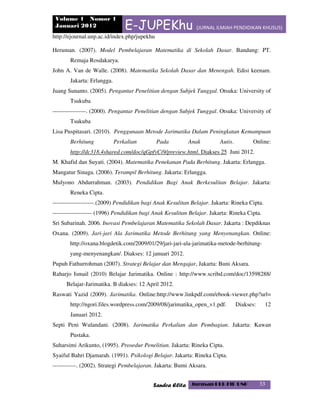 Volume 1 Nomor 1
Januari 2012 E-JUPEKhu (JURNAL ILMIAH PENDIDIKAN KHUSUS)
http://ejournal.unp.ac.id/index.php/jupekhu
Sandra Elita Jurusan PLB FIP UNP 33
Heruman. (2007). Model Pembelajaran Matematika di Sekolah Dasar. Bandung: PT.
Remaja Rosdakarya.
John A. Van de Walle. (2008). Matematika Sekolah Dasar dan Menengah. Edisi keenam.
Jakarta: Erlangga.
Juang Sunanto. (2005). Pengantar Penelitian dengan Subjek Tunggal. Otsuka: University of
Tsukuba
-----------------. (2000). Pengantar Penelitian dengan Subjek Tunggal. Otsuka: University of
Tsukuba
Lisa Puspitasari. (2010). Penggunaan Metode Jarimatika Dalam Peningkatan Kemampuan
Berhitung Perkalian Pada Anak Autis. Online:
http://dc318.4shared.com/doc/qGpfyCi9/preview.html. Diakses 25 Juni 2012.
M. Khafid dan Suyati. (2004). Matematika Penekanan Pada Berhitung. Jakarta: Erlangga.
Mangatur Sinaga. (2006). Terampil Berhitung. Jakarta: Erlangga.
Mulyono Abdurrahman. (2003). Pendidikan Bagi Anak Berkesulitan Belajar. Jakarta:
Reneka Cipta.
---------------------.(2009) Pendidikan bagi Anak Kesulitan Belajar. Jakarta: Rineka Cipta.
-------------------- (1996) Pendidikan bagi Anak Kesulitan Belajar. Jakarta: Rineka Cipta.
Sri Subarinah. 2006. Inovasi Pembelajaran Matematika Sekolah Dasar. Jakarta : Depdiknas
Oxana. (2009). Jari-jari Ala Jarimatika Metode Berhitung yang Menyenangkan. Online:
http://oxana.blogdetik.com/2009/01/29/jari-jari-ala-jarimatika-metode-berhitung-
yang-menyenangkan/. Diakses: 12 januari 2012.
Pupuh Fathurrohman (2007). Strategi Belajar dan Mengajar, Jakarta: Buni Aksara.
Raharjo Ismail (2010) Belajar Jarimatika. Online : http://www.scribd.com/doc/13598288/
Belajar-Jarimatika. B diakses: 12 April 2012.
Raswati Yazid (2009). Jarimatika. Online:http://www.linkpdf.com/ebook-viewer.php?url=
http://ngori.files.wordpress.com/2009/08/jarimatika_open_v1.pdf. Diakses: 12
Januari 2012.
Septi Peni Wulandani. (2008). Jarimatika Perkalian dan Pembagian. Jakarta: Kawan
Pustaka.
Suharsimi Arikunto, (1995). Prosedur Penelitian. Jakarta: Rineka Cipta.
Syaiful Bahri Djamarah. (1991). Psikologi Belajar. Jakarta: Rineka Cipta.
------------. (2002). Strategi Pembelajaran. Jakarta: Bumi Aksara.
 