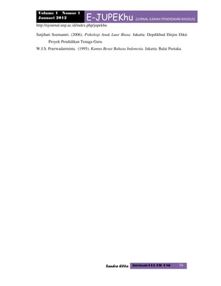 Volume 1 Nomor 1
Januari 2012 E-JUPEKhu (JURNAL ILMIAH PENDIDIKAN KHUSUS)
http://ejournal.unp.ac.id/index.php/jupekhu
Sandra Elita Jurusan PLB FIP UNP 34
Sutjihati Soemantri. (2006). Psikologi Anak Luar Biasa. Jakarta: Depdikbud Dirjen Dikti
Proyek Pendidikan Tenaga Guru.
W.J.S. Poerwadarminta. (1995). Kamus Besar Bahasa Indonesia. Jakarta: Balai Pustaka.
 