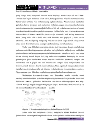 Volume 1 Nomor 1
Januari 2012 E-JUPEKhu (JURNAL ILMIAH PENDIDIKAN KHUSUS)
http://ejournal.unp.ac.id/index.php/jupekhu
Sandra Elita Jurusan PLB FIP UNP 25
yang lainnya tidak mengalami masalah (hasil belajarnya tuntas karena di atas KKM).
Tulisan anak bagus, membaca sudah lancar, hanya pada mata pelajaran matematika anak
belum tuntas terutama pada perkalian yang angkanya banyak. Anak kesulitan melakukan
perkalian, karena kebiasaan anak melakukan perkalian dengan cara menjumlah berulang
dan dibantu dengan jari tangan dan kaki. Sehingga bila ada perkalian yang angkanya banyak
anak kesulitan akhirnya isinya asal dibuatnya saja. Hal hasil nilai mata pelajaran khususnya
matematikanya di bawah KKM (55). Dalam belajar matematika anak kurang betah dalam
kelas (sering minta izin ke luar), anak tidak memiliki buku pegangan (karena faktor
ekonomi). Anak tidak/jarang mengulang pelajaran di rumah (tugas rumah jarang dibuat
anak) hal ini disebabkan karena kurangnya perhatian orang tua terhadap anak.
Usaha yang dilakukan guru selama ini dari hasil wawancara dengan guru kelasnya
dalam mengatasi kesulitan anak menyelesaikan soal perkalian ini adalah dengan melakukan
penjumlahan secara berulang dengan media lidi dengan cara menuliskan angka yang sama
secara berulang sesuai dengan lidi yang sudah dikelompokkan. Disamping itu dalam
pembelajaran guru memberikan materi pelajaran matematika (perkalian) dengan cara
menuliskan soal di papan tulis dan bersama-sama dengan siswa menyelesaikan soal
tersebut, setelah itu siswa disuruh membuat latihan. Guru juga telah menggunakan metode
yang bervariasi, melakukan teka-teki hitungan perkalian dengan permainan dan sebagainya.
Ternyata usaha yang dilakukan guru belum mendatangkan hasil yang diharapkan.
Berdasarkan kenyataan-kenyataan yang didapatkan, peneliti mencoba untuk
meningkatkan kemampuan perkalian dengan menggunakan metode jarimatika. Septi Peni
Wulandani (2008:5), ”jaritmatika adalah salah satu metoda berhitung (operasi Kali-Bagi-
Tambah-Kurang) dengan menggunakan jari-jari tangan. Jarimatika dalam perkalian 6 s/d
10 menurut Septi Peni Wulandani (2008: 11 )adalah:
Gambar 1. Bentuk angka jarimatika perkalian bilangan 6 s/d 10
Lebih lanjut Lisa Puspitasari (2010:4) menjelaskan bahwa kelebihan metode
jarimatika ini dibandingkan dengan metode lain adalah jarimatika lebih menekankan pada
 