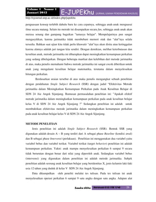 Volume 1 Nomor 1
Januari 2012 E-JUPEKhu (JURNAL ILMIAH PENDIDIKAN KHUSUS)
http://ejournal.unp.ac.id/index.php/jupekhu
Sandra Elita Jurusan PLB FIP UNP 26
penguasaan konsep terlebih dahulu baru ke cara cepatnya, sehingga anak-anak menguasai
ilmu secara matang. Selain itu metode ini disampaikan secara fun, sehingga anak-anak akan
merasa senang dan gampang bagaikan "tamasya belajar". Mempelajarinya pun sangat
mengasyikkan, karena jarimatika tidak membebani memori otak dan “alat”nya selalu
tersedia. Bahkan saat ujian kita tidak perlu khawatir “alat”nya akan disita atau ketinggalan
karena alatnya adalah jari tangan kita sendiri. Dengan demikian, melihat keterbatasan dan
kesulitan anak, metode jarimatika ini diharapkan dapat meningkatkan kemampuan perkalian
yang sedang dibelajarkan. Dengan beberapa manfaat dan kelebihan dari metode jarimatika
di atas, maka penulis memahami bahwa metode jarimatika ini sangat cocok diberikan untuk
anak yang mengalami kesulitan belajar matematika, terutama dalam menyelesaikan
hitungan perkalian.
Berdasarkan uraian tersebut di atas maka penulis mengangkat sebuah penelitian
dengan pendekatan Single Subject Research (SSR) dengan judul “Efektivitas Metode
jarimatika dalam Meningkatkan Kemampuan Perkalian pada Anak Kesulitan Belajar di
SDN 24 Aie Angek Sijunjung. Rumusan permasalahan penelitian ini: ”Apakah efektif
metode jarimatika dalam meningkatkan kemampuan perkalian pada anak kesulitan belajar
kelas V di SDN 24 Aie Angek Sijunjung ?” Sedangkan penelitian ini adalah untuk
membuktikan efektivitas metode jarimatika dalam meningkatkan kemampuan perkalian
pada anak kesulitan belajar kelas V di SDN 24 Aie Angek Sijunjung.
METODE PENELITIAN
Jenis penelitian ini adalah Single Subject Research (SSR). Bentuk SSR yang
digunakan adalah desain A – B yang terdiri dari A sebagai phase Baseline (kondisi awal)
dan B sebagai phase Intervensi (perlakuan). Penelitian ini menggunakan dua variabel yaitu
variabel bebas dan variabel terikat. Variabel terikat (target behavior) penelitian ini adalah
kemampuan perkalian. Yakni: anak mampu menyelesaikan perkalian 6 sampai 9 secara
tidak berurutan dengan benar dari nilai yang diperoleh anak. Sedangkan variabel bebas
(intervensi) yang digunakan dalam penelitian ini adalah metode jarimatika. Subjek
penelitian adalah seorang anak kesulitan belajar yang beridentitas X, jenis kelamin laki-laki
usia 12 tahun yang duduk di kelas V SDN 24 Aie Angek Sijunjung.
Data dikumpulkan oleh peneliti melalui tes tulisan. Pada tes tulisan ini anak
menyelesaikan operasi perkalian 6 sampai 9 satu angka dengan satu angka. Adapun alat
 