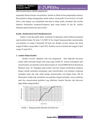 Volume 1 Nomor 1
Januari 2012 E-JUPEKhu (JURNAL ILMIAH PENDIDIKAN KHUSUS)
http://ejournal.unp.ac.id/index.php/jupekhu
Sandra Elita Jurusan PLB FIP UNP 27
pengumpul datanya berupa soal perkalian. Setelah itu dibuat format pengumpulan datanya.
Data dianalisis dengan menggunakan teknik analisis visual grafik (Visual Analisis of Grafik
Data), yaitu dengan cara memplotkan data-data ke dalam grafik, kemudian data tersebut
dianalisis berdasarkan komponen-komponen pada setiap kondisi (A dan B). Analisis
dilakukan dalam kondisi dan antar kondisi.
HASIL PENELITIAN DAN PEMBAHASAN
Analisis visual dan grafik dalam penelitian ini digunakan untuk melihat kemampuan
anak kesulitan belajar (X) kelas V di SDN 24 Aie Angek Sijunjung dalam menyelesaikan
soal perkalian (6 sampai 9 berjumlah 20 buah soal. Kondisi baseline dimulai dari Senin
tanggal 26 Maret sampai Rabu 4 April 2012. Kondisi treatment dimulai dari tanggal 9 April
sampai 23 April 2012.
1. Analisis Dalam Kondisi
Kondisi baseline dilakukan lima kali pengamatan. Data diperoleh bervariasi
namun stabil (menetap) dengan nilai yang sangat rendah (0). Artinya kemampuan anak
menyelesaikan soal perkalian masih dalam kategori di bawah KKM (Kriteria Ketuntasan
Minimal) yaitu: 55. Sedangkan pada kondisi intervensi dengan memberikan perlakuan
dengan metode jarimatika kemampuan anak menyelesaikan soal perkalian cenderung
meningkat tajam dan anak sudah mampu menyelesaikan soal dengan benar. Hal ini
dikarenakan setelah anak memahami cara perkalian dengan jarimatika, secara sendirinya
anak bisa menyelesaikan perkalian yang diberikan. Kondisi Baseline dan Intervensi
dapat dilihat sebagai berikut:
Grafik 1. Panjang Kondisi Baseline dan Intervensi
 