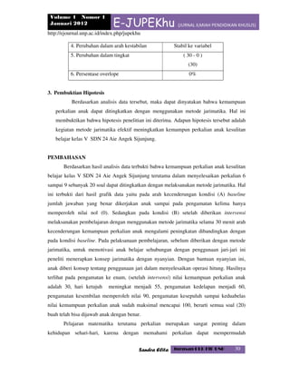 Volume 1 Nomor 1
Januari 2012 E-JUPEKhu (JURNAL ILMIAH PENDIDIKAN KHUSUS)
http://ejournal.unp.ac.id/index.php/jupekhu
Sandra Elita Jurusan PLB FIP UNP 30
4. Perubahan dalam arah kestabilan Stabil ke variabel
5. Perubahan dalam tingkat ( 30 - 0 )
(30)
6. Persentase overlope 0%
3. Pembuktian Hipotesis
Berdasarkan analisis data tersebut, maka dapat dinyatakan bahwa kemampuan
perkalian anak dapat ditingkatkan dengan menggunakan metode jarimatika. Hal ini
membuktikan bahwa hipotesis penelitian ini diterima. Adapun hipotesis tersebut adalah
kegiatan metode jarimatika efektif meningkatkan kemampun perkalian anak kesulitan
belajar kelas V SDN 24 Aie Angek Sijunjung.
PEMBAHASAN
Berdasarkan hasil analisis data terbukti bahwa kemampuan perkalian anak kesulitan
belajar kelas V SDN 24 Aie Angek Sijunjung terutama dalam menyelesaikan perkalian 6
sampai 9 sebanyak 20 soal dapat ditingkatkan dengan melaksanakan metode jarimatika. Hal
ini terbukti dari hasil grafik data yaitu pada arah kecenderungan kondisi (A) baseline
jumlah jawaban yang benar dikerjakan anak sampai pada pengamatan kelima hanya
memperoleh nilai nol (0). Sedangkan pada kondisi (B) setelah diberikan intervensi
melaksanakan pembelajaran dengan menggunakan metode jarimatika selama 30 menit arah
kecenderungan kemampuan perkalian anak mengalami peningkatan dibandingkan dengan
pada kondisi baseline. Pada pelaksanaan pembelajaran, sebelum diberikan dengan metode
jarimatika, untuk memotivasi anak belajar sehubungan dengan penggunaan jari-jari ini
peneliti menerapkan konsep jarimatika dengan nyanyian. Dengan bantuan nyanyian ini,
anak diberi konsep tentang penggunaan jari dalam menyelesaikan operasi hitung. Hasilnya
terlihat pada pengamatan ke enam, (setelah intervensi) nilai kemampuan perkalian anak
adalah 30, hari ketujuh meningkat menjadi 55, pengamatan kedelapan menjadi 60,
pengamatan kesembilan memperoleh nilai 90, pengamatan kesepuluh sampai keduabelas
nilai kemampuan perkalian anak sudah maksimal mencapai 100, berarti semua soal (20)
buah telah bisa dijawab anak dengan benar.
Pelajaran matematika terutama perkalian merupakan sangat penting dalam
kehidupan sehari-hari, karena dengan memahami perkalian dapat mempermudah
 