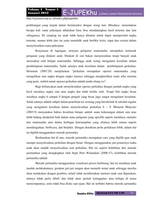 Volume 1 Nomor 1
Januari 2012 E-JUPEKhu (JURNAL ILMIAH PENDIDIKAN KHUSUS)
http://ejournal.unp.ac.id/index.php/jupekhu
Sandra Elita Jurusan PLB FIP UNP 31
perhitungan yang terjadi dalam berinteraksi dengan orang lain. Misalnya: menentukan
berapa kali suatu pekerjaan dilakukan baru bisa mendatangkan hasil tertentu dan lain
sebagainya. Di samping itu anak tidak hanya dituntut untuk dapat memperoleh angka
tertentu, namun lebih dari itu yaitu mendidik anak berfikir kritis, tepat dan cermat dalam
menyelesaikan suatu pekerjaan.
Kenyataan di lapangan, ternyata pelajaran matematika merupakan termasuk
pelajaran yang ditakuti anak. Ditakuti di sini bukan menyeramkan tetapi banyak anak
merasakan sulit belajar matematika. Sehingga anak sering mengalami kesulitan dalam
pembelajaran matematika. Salah satunya anak kesulitan dalam pembelajaran perkalian.
Heruman (2007:26) menjelaskan “perkalian merupakan operasi matematika yang
mengalikan satu angka dengan angka lainnya sehingga menghasilkan suatu nilai tertentu
yang pasti, simbol untuk operasi perkalian adalah tanda silang (x)”.
Bagi kebanyakan anak menyelesaikan operasi perkalian dengan jumlah angka yang
kecil misalnya angka satu atau angka dua tidak terlalu sulit. Tetapi bila angka besar
misalnya angka 6 sampai 9 dengan pengali yang besar juga sangat mengalami kesulitan.
Salah satunya adalah subjek dalam penelitian ini seorang yang bersekolah di sekolah regular
yang mengalami kesulitan dalam menyelesaikan perkalian 6 – 9. Menurut Mulyono
(2003:9) menyatakan bahwa kesulitan belajar adalah suatu kekurangan dalam satu atau
lebih bidang akademik baik dalam mata pelajaran yang spesifik seperti membaca, menulis
dan matematika atau dalam berbagai keterampilan yang sifatnya lebih umum seperti
mendengarkan, berbicara, dan berpikir. Dengan demikian perlu perlakuan lebih, dalam hal
ini dipilih menggunakan metode jarimatika.
Berdasarkan hal di atas, metode jarimatika merupakan cara yang dipilih agar anak
mampu menyelesaikan perkalian dengan benar. Dengan menggunakan jari-jemarinya maka
anak akan mudah menyelesaikan soal perkalian. Hal ini seperti kelebihan dari metode
jarimatikan yang diungkapkan oleh Septi Peni Wulandani (2008:17), kelebihan metode
jarimatika adalah:
Metode jarimatika menggunakan visualisasi proses berhitung, hal ini membuat anak
mudah melakukannya, gerakan jari-jari tangan akan menarik minat anak sehingga mereka
akan melakukan dengan gembira, relatif tidak memberatkan memori anak saat digunakan,
alatnya tidak perlu dibeli dan tidak akan pernah ketinggalan atau terlupa di mana
menyimpannya, serta tidak bisa disita saat ujian. Hal ini terbukti bahwa metode jarimatika
 