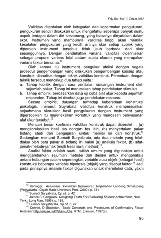 Edu-Bio; Vol. 3, Tahun 2012
95
Validitas ditentukan oleh ketepatan dan kecermatan pengukuran,
pengukuran sendiri dilakukan untuk mengetahui seberapa banyak suatu
aspek terdapat dalam diri seseorang, yang biasanya dinyatakan dalam
skor. Instrumen yang mempunyai validitas tinggi akan memiliki
kesalahan pengukuran yang kecil, artinya skor setiap subjek yang
diperoleh instrument tersebut tidak jauh berbeda dari skor
sesungguhnya. Dengan pendekatan varians, validitas didefinisikan
sebagai proporsi varians total dalam suatu ukuran yang merupakan
varians faktor bersama.12
Oleh karena itu instrument pengukur afeksi dengan segala
prosedur pengembangan yang dilakukan pengembangan konsep atau
konstruk, dianalisis dengan teknik validitas konstruk. Penentuan dengan
teknik tersebut mencakup dua tahap yaitu :
a. Tahap teoritik dengan cara penilaian rancangan instrument oleh
sejumlah pakar. Tahap ini merupakan tahap pendekatan stimulus.
b. Tahap empirik, berdasarkan data uji coba alat ukur kepada sejumlah
responden. Tahap ini disebut juga pendekatan respons.
Secara empiric, dukungan terhadap keberadaan konstruksi
psikologis, menurut Suyrabata validitas konstruk mempersoalkan
sejauhmana skor-skor hasil pengukuran dengan instrument yang
dipersoalkan itu merefleksikan konstruk yang mendasari penyusunan
alat ukur tersebut.13
Mencari besar koefisien validitas konstruk dapat diperoleh : (a)
mengkorelasikan hasil tes dengan tes lain, (b) menyertakan pakar
bidang studi dan pengajaran untuk menilai isi dan konstruk.14
Sedangkan menurut Sumadi Suryabrata, ada dua metode yang telah
diakui oleh para pakar di bidang ini yakni (a) analisis faktor, (b) sifat-
jamak-metode-jamak (multi treat multi method)15
.
Analisi faktor adalah suatu istilah umum yang digunakan untuk
menggambarkan sejumlah metode dan desain untuk menganalisis
antara hubungan dalam seperangkat variable atau objek (sebagai hasil)
konstruksi beberapa variable hipotesis (objek) yang disebut faktor.16
Jadi
pada prinsipnya analisis faktor digunakan untuk mereduksi data, yakni
12
Kerlinger, Asas-asas Penelitian Behavioral. Terjemahan Landung Simatupang
(Yogyakarta : Gajah Mada University Pres, 2000), p. 751
13
Sumadi Suryabrata, Op cit. p. 42
14
James S. Cangelosi. Designing Tests For Evaluating Student Achievment (New
York : Long Man, 1995), p. 185.
15
Sumadi Suryabarata. Op cit, p. 42.
16
Connie. D Stapleton. “Basic Concepts and Procedures of Confirmatory Factor
Analysis” http://ericae.net//ft/tamu/Cfa. HTM. (Januari, 1997(a).
 