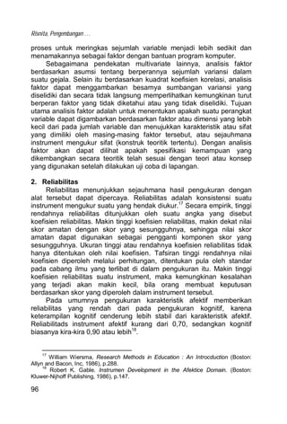 Risnita, Pengembangan …
96
proses untuk meringkas sejumlah variable menjadi lebih sedikit dan
menamakannya sebagai faktor dengan bantuan program komputer.
Sebagaimana pendekatan multivariate lainnya, analisis faktor
berdasarkan asumsi tentang berperannya sejumlah variansi dalam
suatu gejala. Selain itu berdasarkan kuadrat koefisien korelasi, analisis
faktor dapat menggambarkan besarnya sumbangan variansi yang
diselidiki dan secara tidak langsung memperlihatkan kemungkinan turut
berperan faktor yang tidak diketahui atau yang tidak diselidiki. Tujuan
utama analisis faktor adalah untuk menentukan apakah suatu perangkat
variable dapat digambarkan berdasarkan faktor atau dimensi yang lebih
kecil dari pada jumlah variable dan menujukkan karakteristik atau sifat
yang dimiliki oleh masing-masing faktor tersebut, atau sejauhmana
instrument mengukur sifat (konstruk teoritik tertentu). Dengan analisis
faktor akan dapat dilihat apakah spesifikasi kemampuan yang
dikembangkan secara teoritik telah sesuai dengan teori atau konsep
yang digunakan setelah dilakukan uji coba di lapangan.
2. Reliabilitas
Reliabilitas menunjukkan sejauhmana hasil pengukuran dengan
alat tersebut dapat dipercaya. Reliabilitas adalah konsistensi suatu
instrument mengukur suatu yang hendak diukur.17
Secara empirik, tinggi
rendahnya reliabilitas ditunjukkan oleh suatu angka yang disebut
koefisien reliabilitas. Makin tinggi koefisien reliabilitas, makin dekat nilai
skor amatan dengan skor yang sesungguhnya, sehingga nilai skor
amatan dapat digunakan sebagai pengganti komponen skor yang
sesungguhnya. Ukuran tinggi atau rendahnya koefisien reliabilitas tidak
hanya ditentukan oleh nilai koefisien. Tafsiran tinggi rendahnya nilai
koefisien diperoleh melalui perhitungan, ditentukan pula oleh standar
pada cabang ilmu yang terlibat di dalam pengukuran itu. Makin tinggi
koefisien reliabilitas suatu instrument, maka kemungkinan kesalahan
yang terjadi akan makin kecil, bila orang membuat keputusan
berdasarkan skor yang diperoleh dalam instrument tersebut.
Pada umumnya pengukuran karakteristik afektif memberikan
reliabilitas yang rendah dari pada pengukuran kognitif, karena
keterampilan kognitif cenderung lebih stabil dari karakteristik afektif.
Reliabilitads instrument afektif kurang dari 0,70, sedangkan kognitif
biasanya kira-kira 0,90 atau lebih18
.
17
William Wiersma, Research Methods in Education : An Introcduction (Boston:
Allyn and Bacon, Inc, 1986), p.288.
18
Robert K. Gable. Instrumen Development in the Afektice Domain. (Boston:
Kluwer-Nijhoff Publishing, 1986), p.147.
 