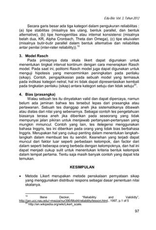 Edu-Bio; Vol. 3, Tahun 2012
97
Secara garis besar ada tiga kategori dalam pengukuran reliabilitas :
(a) tipe stabilitas (misalnya tes ulang, bentuk parallel, dan bentuk
alternative), (b) tipe homogentitas atau internal konsistensi (misalnya
belah dua, KR, Alpha Cronbach, Theta dan Omega), (c) tipe ekuivalen
(misalnya butir-butir parallel dalam bentuk alternative dan reliabilitas
antar penilai (inter-rater reliability)).19
3. Model Rasch
Pada prinsipnya data skala likert dapat digunakan untuk
menentukan tingkat interval kontinum dengan cara menerapkan Rasch
model. Pada saat ini, politomi Rasch model juga dapat digunakan untuk
menguji hipotesis yang mencerminkan peningkatan pada perilaku
(sikap). Contoh, pengaplikasian pada sebuah model yang termasuk
pada indikasi kategori netral, hal ini tidak dapat dipresentasikan kembali
pada tingkatan perilaku (sikap) antara kategori setuju dan tidak setuju20
.
4. Bias (prasangka)
Walau sebuah tes itu dinyatakan valid dan dapat dipercaya, namun
belum ada jaminan bahwa tes tersebut lepas dari prasangka atau
perlawanan. Sebuah tes dianggap aneh jika sistematikanya dibawah
atau diatas dari nilai yang sebenarnya. Sebagai contoh tes pengetahuan
biasanya terasa aneh jika diberikan pada seseorang yang tidak
mempunyai jalan pikiran untuk menjawab pertanyaan-pertanyaan yang
mungkin mmuncul. Contoh yang lain, tes itelegensi menggunakan
bahasa Inggris, tes ini diberikan pada orang yang tidak bias berbahasa
Inggris. Merupakan hal yang cukup penting dalam menentukan langkah-
langkah dalam membuat tes itu sendiri. Keanehan yang terjadi dapat
muncul dari faktor luar seperti perbedaan kelompok, dan factor dari
dalam seperti beberapa orang berbeda dengan kelompoknya, dan hal ini
dapat menjadi cukup sulit untuk menentukan kriteria bentuk kelompok
dalam tempat pertama. Tentu saja masih banyak contoh yang dapat kita
temukan.
KESIMPULAN
 Metode Likert merupakan metode penskalaan pernyataan sikap
yang menggunakan distribusi respons sebagai dasar penentuan nilai
skalanya.
19
Illene Decker, “Reliability and Valididty”,
http://jan.ucc.nau.edu/~mezza/nur390/Mod4/reliability/lesson.html., 1997, p.1 of 5
20
http://en.wikipedia.org/wiki/Likert_scale.
 