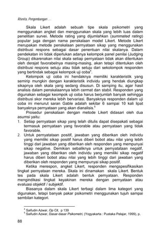 Risnita, Pengembangan …
88
Skala Likert adalah sebuah tipe skala psikometri yang
menggunakan angket dan menggunakan skala yang lebih luas dalam
penelitian survei. Metode rating yang dijumlahkan (summated rating)
popular juga dengan nama penskalaan model Likert. Metode Likert
merupakan metode penskalaan pernyataan sikap yang menggunakan
distribusi respons sebagai dasar penentuan nilai skalanya. Dalam
pendekatan ini tidak diperlukan adanya kelompok panel penilai (Judging
Group) dikarenakan nilai skala setiap pernyataan tidak akan ditentukan
oleh derajat favorabelnya masing-masing, akan tetapi ditentukan oleh
distribusi respons setuju atau tidak setuju dari sekolompok responden
yang bertindak sebagai kelompok uji coba4
.
Kelompok uji coba ini hendaknya memiliki karakteristik yang
semirip mungkin dengan karakteristik individu yang hendak diungkap
sikapnya oleh skala yang sedang disusun. Di samping itu, agar hasil
analisis dalam penskalaannya lebih cermat dan stabil. Responden yang
digunakan sebagai keompok uji coba harus berjumlah banyak sehingga
distribusi skor mereka lebih bervariasi. Banyaknya responden dalam uji
coba ini menurut saran Gable adalah sekitar 6 sampai 10 kali lipat
banyaknya pernyataan yang akan dianalisis.5
Prosedur penskalaan dengan metode Likert didasari oleh dua
asumsi yaitu:
1. Setiap pernyataan sikap yang telah ditulis dapat disepakati sebagai
termasuk pernyataan yang favorable atau pernyataan yang tidak
favorable.
2. Untuk pernyatataan positif, jawaban yang diberikan oleh individu
yang memiliki sikap positif harus diberi bobot atau nilai yang lebih
tinggi dari jawaban yang diberikan oleh responden yang mempunyai
sikap negative. Demikian sebaliknya untuk pernyatataan negatif,
jawaban yang diberikan oleh individu yang memiliki sikap negatif
harus diberi bobot atau nilai yang lebih tinggi dari jawaban yang
diberikan oleh responden yang mempunyai sikap positif.
Ketika merespon, angket Likert, responden mengspesifikasikan
tingkat pernyataan mereka. Skala ini dinamakan skala Likert. Bentuk
tes pada skala Likert adalah bentuk pernyataan. Responden
mengindikasi tingkat keyakinan mereka dengan pernyataan atau
evaluasi objektif / subjektif.
Biasanya dalam skala Likert terbagi dalam lima kategori yang
digunakan, tetapi banyak pakar psikometri menggunakan tujuh sampai
sembilan kategori.
4
Saifudin Azwar, Op Cit, p 139
5
Saifudin Azwar, Dasar-dasar Psikometri, (Yogyakarta : Pustaka Pelajar, 1999), p.
 