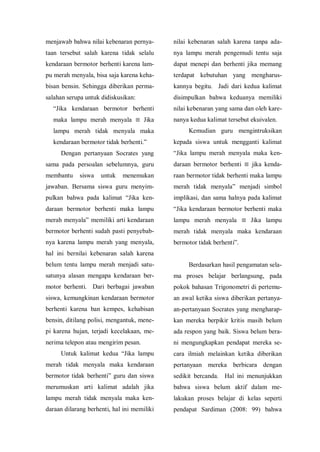 menjawab bahwa nilai kebenaran pernya-
taan tersebut salah karena tidak selalu
kendaraan bermotor berhenti karena lam-
pu merah menyala, bisa saja karena keha-
bisan bensin. Sehingga diberikan perma-
salahan serupa untuk didiskusikan:
“Jika kendaraan bermotor berhenti
maka lampu merah menyala ≡ Jika
lampu merah tidak menyala maka
kendaraan bermotor tidak berhenti.”
Dengan pertanyaan Socrates yang
sama pada persoalan sebelumnya, guru
membantu siswa untuk menemukan
jawaban. Bersama siswa guru menyim-
pulkan bahwa pada kalimat “Jika ken-
daraan bermotor berhenti maka lampu
merah menyala” memiliki arti kendaraan
bermotor berhenti sudah pasti penyebab-
nya karena lampu merah yang menyala,
hal ini bernilai kebenaran salah karena
belum tentu lampu merah menjadi satu-
satunya alasan mengapa kendaraan ber-
motor berhenti. Dari berbagai jawaban
siswa, kemungkinan kendaraan bermotor
berhenti karena ban kempes, kehabisan
bensin, ditilang polisi, mengantuk, mene-
pi karena hujan, terjadi kecelakaan, me-
nerima telepon atau mengirim pesan.
Untuk kalimat kedua “Jika lampu
merah tidak menyala maka kendaraan
bermotor tidak berhenti” guru dan siswa
merumuskan arti kalimat adalah jika
lampu merah tidak menyala maka ken-
daraan dilarang berhenti, hal ini memiliki
nilai kebenaran salah karena tanpa ada-
nya lampu merah pengemudi tentu saja
dapat menepi dan berhenti jika memang
terdapat kebutuhan yang mengharus-
kannya begitu. Jadi dari kedua kalimat
disimpulkan bahwa keduanya memiliki
nilai kebenaran yang sama dan oleh kare-
nanya kedua kalimat tersebut ekuivalen.
Kemudian guru mengintruksikan
kepada siswa untuk mengganti kalimat
“Jika lampu merah menyala maka ken-
daraan bermotor berhenti ≡ jika kenda-
raan bermotor tidak berhenti maka lampu
merah tidak menyala” menjadi simbol
implikasi, dan sama halnya pada kalimat
“Jika kendaraan bermotor berhenti maka
lampu merah menyala ≡ Jika lampu
merah tidak menyala maka kendaraan
bermotor tidak berhenti”.
Berdasarkan hasil pengamatan sela-
ma proses belajar berlangsung, pada
pokok bahasan Trigonometri di pertemu-
an awal ketika siswa diberikan pertanya-
an-pertanyaan Socrates yang mengharap-
kan mereka berpikir kritis masih belum
ada respon yang baik. Siswa belum bera-
ni mengungkapkan pendapat mereka se-
cara ilmiah melainkan ketika diberikan
pertanyaan mereka berbicara dengan
sedikit bercanda. Hal ini menunjukkan
bahwa siswa belum aktif dalam me-
lakukan proses belajar di kelas seperti
pendapat Sardiman (2008: 99) bahwa
 
