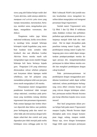 siswa yang aktif dalam belajar terdiri dari
9 jenis aktivitas, salah satunya adalah ke-
mampuan oral activitis yaitu siswa yang
mampu menyatakan, merumuskan, berta-
nya, memberi saran, mengeluarkan pen-
dapat, mengadakan wawancara, dan
diskusi.
Pengaturan waktu juga belum
maksimal terlaksana, ketika siswa dimin-
ta membagi kelas menjadi beberapa
kelompok terjadi kegaduhan yang mem-
buat keadaan kelas semakin tidak
kondusif, dan saat diberikan Lembar
Aktivitas Siswa mereka masih sulit
mengerjakan tugas secara mandiri hingga
beberapa kali harus bertanya kepada
guru. Pengerjaan LAS yang seharusnya
direncanakan selesai sebelum pelajaran
usai kenyataan dalam lapangan malah
sebaliknya, saat bel pelajaran yang
menandakan pelajaran telah usai pun para
siswa masih mengerjakan LAS mereka.
Penyampaian materi menggunakan
pendekatan kontekstual tidak tercapai
cukup maksimal, contohnya pada perte-
muan yang membahas tentang identitas
trigonometri dan persamaan trigonometri.
Pada catatan lapangan dan lembar obser-
vasi diperoleh data bahwa saat pembela-
jaran berlangsung pada dua materi ter-
sebut tidak ada relevansinya dengan kehi-
dupan sehari-hari dan contoh soal yang
digunakan pun tidak merujuk pada realita
kehidupan siswa sehingga pada tes Uji
Blok I sebanyak 50,66% dari jumlah rata-
rata keseluruhan siswa mengalami ke-
sulitan dalam mengerjakan soal mengenai
persamaan fungsi trigonometri.
Setelah materi Trigonometri serta
Uji Blok I dan Uji Blok II terlaksana
maka diadakan evaluasi dan perbaikan-
perbaikan agar pelaksanaan penelitian se-
lanjutnya menjadi lebih baik dan mak-
simal. Hal ini dapat diwujudkan pada
penelitian tentang materi Logika. Saat
pembelajaran tentang materi Logika ber-
langsung para siswa sudah dapat mengu-
tarakan pendapat-pendapat mereka de-
ngan percaya diri, menginterpretasikan
pertanyaan ke dalam bahasa mereka sen-
diri dan mengikuti pembelajaran dengan
cukup kondusif.
Pada pertemuan-pertemuan ini
pembelajaran dengan menggunakan pen-
dekatan kontekstual sudah dapat terlihat
maksimal, selama pembelajaran berlang-
sung siswa diberi stimulus berupa soal
yang relevan dengan kehidupan sehari-
hari, pertanyaan melalui Metode Socrates
pun kerap diberikan kepada siswa secara
intensif.
Dari hasil pengamatan dalam pro-
ses belajar baik pada materi Trigonometri
maupun Logika, Metode Socrates dapat
diterapkan pada siswa dengan kemam-
puan tinggi, sedang, maupun rendah.
Hanya saja, siswa dengan kemampuan
tinggi lebih cepat merespon pertanyaan
 