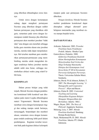 yang diberikan dibandingkan siswa lain-
nya.
Untuk siswa dengan kemampuan
sedang dapat mengikuti pertanyaan
Socrates yang diberikan dengan sedikit
bantuan pertanyaan yang diarahkan oleh
guru, sementara pada siswa dengan ke-
mampuan rendah biasanya jika diberikan
pertanyaan akan memberi jawaban “tidak
tahu” atau dengan cara menebak sehingga
ketika guru meminta alasan atas jawaban
mereka, mereka tidak dapat menjelaskan-
nya. Hal tersebut membuat guru membe-
rikan pertanyaan-pertanyaan yang mem-
bimbing mereka untuk mengetahui de-
ngan sendirinya bahwa jawaban mereka
adalah salah atau benar, sehingga me-
nimbulkan alokasi waktu yang relatif le-
bih lama.
KESIMPULAN
Dalam proses belajar yang telah
terjadi, Metode Socrates dengan pendeka-
tan kontekstual lebih kondusif saat dite-
rapkan pada materi Logika dibandingkan
materi Trigonometri. Metode Socrates
membuat siswa dengan kemampuan ting-
gi dan sedang mampu untuk bertanya,
menyanggah, berpendapat dan memberi
alasan, sementara siswa dengan kemam-
puan rendah cenderung lebih pasif dalam
pembelajaran. Kegiatan tersebut tercer-
min baik pada kegiatan diskusi kelompok
maupun pada saat pertanyaan Socrates
diberikan.
Dengan demikian, Metode Socrates
melalui pendekatan kontekstual dapat
diterapkan sebagai alternatif pem-
belajaran matematika yang membuat sis-
wa mampu berpikir kritis.
DAFTAR PUSTAKA
Arikunto, Suharsimi. 2002. Prosedur
Penelitian Suatu Pendekatan
Praktik. Jakarta : Rineka Cipta
Gunowibowo, Pentatito. 2008.
Efektivitas Pendekatan Realistik
dalam Meningkatkan Kemampuan
Menyelesaikan Soal Cerita dan
Sikap Terhadap Matematika
Ditinjau dari Kemampuan Awal
Siswa Kelas IV SD di Kecamatan
Purworejo Kabupaten Purworejo.
Thesis. Universitas Sebelas Maret.
Surakarta.
Johnson, David. W & Johnson, Robert, T.
2007. The Meaningful Assesing “A
Manageable and Cooperative
Process”. Allyn and Bacon.
Johnson, Elaine B. 2002. Contextual
Teaching and Learning
(Menjadikan Kegiatan Belajar-
Mengajar Mengasyikkan dan
Bermakna). Jakarta : MLC.
Magee, Bryan. 2001. The Story of
Philosofi. Jogjakarta: Kanisius.
Moleong, Lexy. J. 2007. Metode
Penelitian Kualitatif. Bandung:
Remaja Rosda Karya.
Nazir, Mohammad Ph. D. 2003. Metode
Penelitian. Jakarta: PT. Ghalia
Indonesia.
 