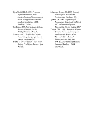 Ruseffendi, H.E.T. 1991. Pengantar
Kepada Membantu Guru
Mengembangkan Kemampuannya
dalam Pengajaran matematika
untuk Meningkatkan CBSA.
Bandung: Taristo.
Sardiman. 2008. Interaksi dan Motivasi
Belajar Mengajar. Jakarta :
PT.Raja Grasindo Persada.
Slameto. 2003. Belajar dan Faktor-
Faktor Yang Mempengaruhinya.
Jakarta : Rineka Cipta.
Smith, S. 1986. Gagasan Tokoh-tokoh
Bidang Pendidikan. Jakarta: Bina
Aksara.
Suherman, Erman dkk. 2003. Strategi
Pembelajaran Matematika
Kontemporer. Bandung: UPI.
Syukur, M. 2004. Pengembangan
Kemampuan Berpikir Kritis Siswa
SMA dalam Pembelajaran
Matematika. Thesis. Padang. UNP
Yunarti, Tina. 2011. Pengaruh Metode
Socrates Terhadap Kemampuan
dan Disposisi Berpikir Kritis
Matematis Siswa Sekolah
Menengah Atas. Desertasi
FPMIPA Universitas Pendidikan
Indonesia Bandung : Tidak
Diterbitkan.
 