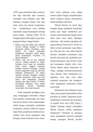 (1991) yang menyatakan bahwa matema-
tika bagi anak-anak pada umumnya
merupakan mata pelajaran yang tidak
disenangi, dianggap sebagai ilmu yang
sukar, ruwet, dan banyak memperdaya-
kan. Ketidaksukaan siswa terhadap
matematika sangat berpengaruh terhadap
proses belajar. Slameto (2003: 54-72)
menggolongkan faktor-faktor yang mem-
pengaruhi belajar, sebagai berikut:
a. Faktor yang ada dalam diri individu
(intern), terbagi menjadi (1) faktor
jasmaniah (faktor kesehatan, cacat
tubuh), (2) faktor psikologis
(inteligensi, perhatian, minat, bakat,
motif, kematangan, kesiapan), (3)
faktor kelelahan.
b. Faktor yang ada di luar individu
(ekstern, terbagi menjadi (1) faktor
keluarga (cara orang tua mendidik,
relasi antara anggota keluarga,
keadaan ekonomi keluarga, suasana
rumah, pengertian orang tua, dan latar
belakang kebudayaan), (2) faktor
sekolah (metode mengajar, disiplin
sekolah, kurikulum, relasi guru dan
siswa, alat pengajaran, keadaan
gedung, dan tugas rumah), (3) faktor
masyarakat (kegiatan siswa dalam
masyarakat, bentuk kehidupan
masyarakat, dan teman bergaul).
Untuk mengubah paradigma siswa
yang menganggap matematika sebagai
mata pelajaran membosankan dan mem-
buat proses belajar terasa menyenangkan
adalah dengan menerapkan pendekatan
kontekstual, Johnson (2002:24) berpen-
dapat bahwa pendekatan kontekstual me-
rupakan suatu proses pengajaran yang
bertujuan untuk membantu siswa mema-
hami materi pelajaran yang sedang
mereka pelajari dengan menghubungkan
materi pelajaran dengan penerapannya
dalam kehidupan sehari-hari.
Metode Socrates ini cocok diga-
bungkan dengan pendekatan kontekstual
karena guru dapat memberikan per-
tanyaan yang berhubungan dengan situasi
dunia nyata siswa dalam kehidupan
sehari-hari. Hal tersebut sependapat de-
ngan perkataan Yunarti (2011: 48 dan 14)
bahwa seluruh percakapan yang dilaku-
kan oleh guru dan siswa dalam Metode
Socrates merupakan percakapan yang
bersifat konstruktif dan menberikan per-
tanyaan-pertanyaan yang bersifat meng-
gali kemampuan berpikir kritis siswa
disertai dengan adanya pertanyaan uji
silang, sehingga pertanyaan-pertanyaan
yang diajukan harus berdasarkan pe-
ngalaman siswa agar siswa dapat
menjawab pertanyaan dan mengkons-
truksi pengetahuan berdasarkan dialog
yang terjadi.
Berdasarkan latar belakang di atas,
maka yang menjadi permasalahan dalam
penelitian ini adalah ”bagaimana proses
pembelajaran matematika dan kemampu-
an berpikir kritis siswa SMA Negeri 5
Bandar Lampung dengan menerapkan
Metode Socrates melalui pendekatan
kontekstual?” Penelitian ini bertujuan
untuk mendapatkan informasi deskriptif
tentang penerapan Metode Socrates
 