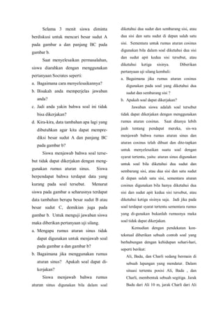 Selama 3 menit siswa diminta
berdiskusi untuk mencari besar sudut A
pada gambar a dan panjang BC pada
gambar b.
Saat menyelesaikan permasalahan,
siswa diarahkan dengan menggunakan
pertanyaan Socrates seperti:
a. Bagaimana cara menyelesaikannya?
b. Bisakah anda memperjelas jawaban
anda?
c. Jadi anda yakin bahwa soal ini tidak
bisa dikerjakan?
d. Kira-kira, data tambahan apa lagi yang
dibutuhkan agar kita dapat mempre-
diksi besar sudut A dan panjang BC
pada gambar b?
Siswa menjawab bahwa soal terse-
but tidak dapat dikerjakan dengan meng-
gunakan rumus aturan sinus. Siswa
berpendapat bahwa terdapat data yang
kurang pada soal tersebut. Menurut
siswa pada gambar a seharusnya terdapat
data tambahan berupa besar sudut B atau
besar sudut C, demikian juga pada
gambar b. Untuk menguji jawaban siswa
maka diberikan pertanyaan uji silang.
a. Mengapa rumus aturan sinus tidak
dapat digunakan untuk menjawab soal
pada gambar a dan gambar b?
b. Bagaimana jika menggunakan rumus
aturan sinus? Apakah soal dapat di-
kerjakan?
Siswa menjawab bahwa rumus
aturan sinus digunakan bila dalam soal
diketahui dua sudut dan sembarang sisi, atau
dua sisi dan satu sudut di depan salah satu
sisi. Sementara untuk rumus aturan cosinus
digunakan bila dalam soal diketahui dua sisi
dan sudut apit kedua sisi tersebut, atau
diketahui ketiga sisinya. Diberikan
pertanyaan uji silang kembali:
a. Bagaimana jika rumus aturan cosinus
digunakan pada soal yang diketahui dua
sudut dan sembarang sisi ?
b. Apakah soal dapat dikerjakan?
Jawaban siswa adalah soal tersebut
tidak dapat dikerjakan dengan menggunakan
rumus aturan cosinus. Saat ditanya lebih
jauh tentang pendapat mereka, sis-wa
menjawab bahwa rumus aturan sinus dan
aturan cosinus telah dibuat dan dite-tapkan
untuk menyelesaikan suatu soal dengan
syarat tertentu, yaitu: aturan sinus digunakan
untuk soal bila diketahui dua sudut dan
sembarang sisi, atau dua sisi dan satu sudut
di depan salah satu sisi, sementara aturan
cosinus digunakan bila hanya diketahui dua
sisi dan sudut apit kedua sisi tersebut, atau
diketahui ketiga sisinya saja. Jadi jika pada
soal terdapat syarat tertentu sementara rumus
yang di-gunakan bukanlah rumusnya maka
soal tidak dapat dikerjakan.
Kemudian dengan pendekatan kon-
tekstual diberikan sebuah contoh soal yang
berhubungan dengan kehidupan sehari-hari,
seperti berikut:
Ali, Badu, dan Charli sedang bermain di
sebuah lapangan yang mendatar. Dalam
situasi tertentu posisi Ali, Badu , dan
Charli, membentuk sebuah segitiga. Jarak
Badu dari Ali 10 m, jarak Charli dari Ali
 