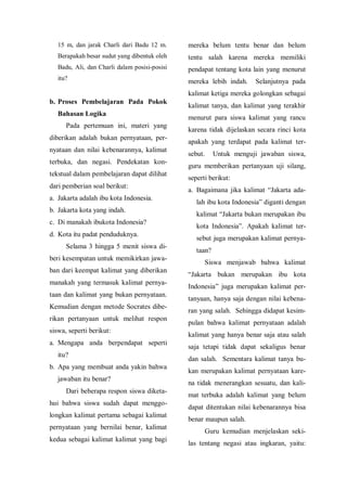 15 m, dan jarak Charli dari Badu 12 m.
Berapakah besar sudut yang dibentuk oleh
Badu, Ali, dan Charli dalam posisi-posisi
itu?
b. Proses Pembelajaran Pada Pokok
Bahasan Logika
Pada pertemuan ini, materi yang
diberikan adalah bukan pernyataan, per-
nyataan dan nilai kebenarannya, kalimat
terbuka, dan negasi. Pendekatan kon-
tekstual dalam pembelajaran dapat dilihat
dari pemberian soal berikut:
a. Jakarta adalah ibu kota Indonesia.
b. Jakarta kota yang indah.
c. Di manakah ibukota Indonesia?
d. Kota itu padat penduduknya.
Selama 3 hingga 5 menit siswa di-
beri kesempatan untuk memikirkan jawa-
ban dari keempat kalimat yang diberikan
manakah yang termasuk kalimat pernya-
taan dan kalimat yang bukan pernyataan.
Kemudian dengan metode Socrates dibe-
rikan pertanyaan untuk melihat respon
siswa, seperti berikut:
a. Mengapa anda berpendapat seperti
itu?
b. Apa yang membuat anda yakin bahwa
jawaban itu benar?
Dari beberapa respon siswa diketa-
hui bahwa siswa sudah dapat menggo-
longkan kalimat pertama sebagai kalimat
pernyataan yang bernilai benar, kalimat
kedua sebagai kalimat kalimat yang bagi
mereka belum tentu benar dan belum
tentu salah karena mereka memiliki
pendapat tentang kota lain yang menurut
mereka lebih indah. Selanjutnya pada
kalimat ketiga mereka golongkan sebagai
kalimat tanya, dan kalimat yang terakhir
menurut para siswa kalimat yang rancu
karena tidak dijelaskan secara rinci kota
apakah yang terdapat pada kalimat ter-
sebut. Untuk menguji jawaban siswa,
guru memberikan pertanyaan uji silang,
seperti berikut:
a. Bagaimana jika kalimat “Jakarta ada-
lah ibu kota Indonesia” diganti dengan
kalimat “Jakarta bukan merupakan ibu
kota Indonesia”. Apakah kalimat ter-
sebut juga merupakan kalimat pernya-
taan?
Siswa menjawab bahwa kalimat
“Jakarta bukan merupakan ibu kota
Indonesia” juga merupakan kalimat per-
tanyaan, hanya saja dengan nilai kebena-
ran yang salah. Sehingga didapat kesim-
pulan bahwa kalimat pernyataan adalah
kalimat yang hanya benar saja atau salah
saja tetapi tidak dapat sekaligus benar
dan salah. Sementara kalimat tanya bu-
kan merupakan kalimat pernyataan kare-
na tidak menerangkan sesuatu, dan kali-
mat terbuka adalah kalimat yang belum
dapat ditentukan nilai kebenarannya bisa
benar maupun salah.
Guru kemudian menjelaskan seki-
las tentang negasi atau ingkaran, yaitu:
 