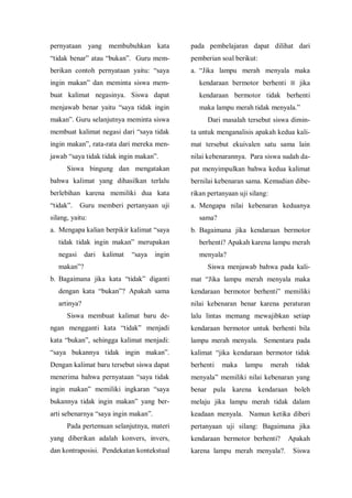 pernyataan yang membubuhkan kata
“tidak benar” atau “bukan”. Guru mem-
berikan contoh pernyataan yaitu: “saya
ingin makan” dan meminta siswa mem-
buat kalimat negasinya. Siswa dapat
menjawab benar yaitu “saya tidak ingin
makan”. Guru selanjutnya meminta siswa
membuat kalimat negasi dari “saya tidak
ingin makan”, rata-rata dari mereka men-
jawab “saya tidak tidak ingin makan”.
Siswa bingung dan mengatakan
bahwa kalimat yang dihasilkan terlalu
berlebihan karena memiliki dua kata
“tidak”. Guru memberi pertanyaan uji
silang, yaitu:
a. Mengapa kalian berpikir kalimat “saya
tidak tidak ingin makan” merupakan
negasi dari kalimat “saya ingin
makan”?
b. Bagaimana jika kata “tidak” diganti
dengan kata “bukan”? Apakah sama
artinya?
Siswa membuat kalimat baru de-
ngan mengganti kata “tidak” menjadi
kata “bukan”, sehingga kalimat menjadi:
“saya bukannya tidak ingin makan”.
Dengan kalimat baru tersebut siswa dapat
menerima bahwa pernyataan “saya tidak
ingin makan” memiliki ingkaran “saya
bukannya tidak ingin makan” yang ber-
arti sebenarnya “saya ingin makan”.
Pada pertemuan selanjutnya, materi
yang diberikan adalah konvers, invers,
dan kontraposisi. Pendekatan kontekstual
pada pembelajaran dapat dilihat dari
pemberian soal berikut:
a. “Jika lampu merah menyala maka
kendaraan bermotor berhenti ≡ jika
kendaraan bermotor tidak berhenti
maka lampu merah tidak menyala.”
Dari masalah tersebut siswa dimin-
ta untuk menganalisis apakah kedua kali-
mat tersebut ekuivalen satu sama lain
nilai kebenarannya. Para siswa sudah da-
pat menyimpulkan bahwa kedua kalimat
bernilai kebenaran sama. Kemudian dibe-
rikan pertanyaan uji silang:
a. Mengapa nilai kebenaran keduanya
sama?
b. Bagaimana jika kendaraan bermotor
berhenti? Apakah karena lampu merah
menyala?
Siswa menjawab bahwa pada kali-
mat “Jika lampu merah menyala maka
kendaraan bermotor berhenti” memiliki
nilai kebenaran benar karena peraturan
lalu lintas memang mewajibkan setiap
kendaraan bermotor untuk berhenti bila
lampu merah menyala. Sementara pada
kalimat “jika kendaraan bermotor tidak
berhenti maka lampu merah tidak
menyala” memiliki nilai kebenaran yang
benar pula karena kendaraan boleh
melaju jika lampu merah tidak dalam
keadaan menyala. Namun ketika diberi
pertanyaan uji silang: Bagaimana jika
kendaraan bermotor berhenti? Apakah
karena lampu merah menyala?. Siswa
 
