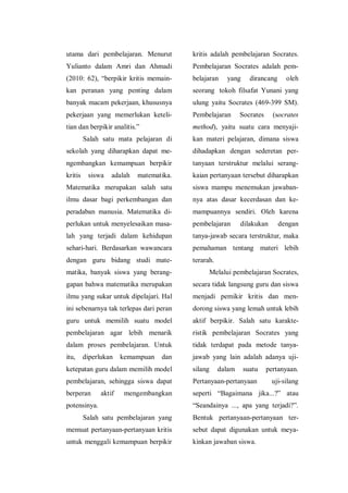 utama dari pembelajaran. Menurut
Yulianto dalam Amri dan Ahmadi
(2010: 62), “berpikir kritis memain-
kan peranan yang penting dalam
banyak macam pekerjaan, khususnya
pekerjaan yang memerlukan keteli-
tian dan berpikir analitis.”
Salah satu mata pelajaran di
sekolah yang diharapkan dapat me-
ngembangkan kemampuan berpikir
kritis siswa adalah matematika.
Matematika merupakan salah satu
ilmu dasar bagi perkembangan dan
peradaban manusia. Matematika di-
perlukan untuk menyelesaikan masa-
lah yang terjadi dalam kehidupan
sehari-hari. Berdasarkan wawancara
dengan guru bidang studi mate-
matika, banyak siswa yang berang-
gapan bahwa matematika merupakan
ilmu yang sukar untuk dipelajari. Hal
ini sebenarnya tak terlepas dari peran
guru untuk memilih suatu model
pembelajaran agar lebih menarik
dalam proses pembelajaran. Untuk
itu, diperlukan kemampuan dan
ketepatan guru dalam memilih model
pembelajaran, sehingga siswa dapat
berperan aktif mengembangkan
potensinya.
Salah satu pembelajaran yang
memuat pertanyaan-pertanyaan kritis
untuk menggali kemampuan berpikir
kritis adalah pembelajaran Socrates.
Pembelajaran Socrates adalah pem-
belajaran yang dirancang oleh
seorang tokoh filsafat Yunani yang
ulung yaitu Socrates (469-399 SM).
Pembelajaran Socrates (socrates
method), yaitu suatu cara menyaji-
kan materi pelajaran, dimana siswa
dihadapkan dengan sederetan per-
tanyaan terstruktur melalui serang-
kaian pertanyaan tersebut diharapkan
siswa mampu menemukan jawaban-
nya atas dasar kecerdasan dan ke-
mampuannya sendiri. Oleh karena
pembelajaran dilakukan dengan
tanya-jawab secara terstruktur, maka
pemahaman tentang materi lebih
terarah.
Melalui pembelajaran Socrates,
secara tidak langsung guru dan siswa
menjadi pemikir kritis dan men-
dorong siswa yang lemah untuk lebih
aktif berpikir. Salah satu karakte-
ristik pembelajaran Socrates yang
tidak terdapat pada metode tanya-
jawab yang lain adalah adanya uji-
silang dalam suatu pertanyaan.
Pertanyaan-pertanyaan uji-silang
seperti “Bagaimana jika...?” atau
“Seandainya ..., apa yang terjadi?”.
Bentuk pertanyaan-pertanyaan ter-
sebut dapat digunakan untuk meya-
kinkan jawaban siswa.
 
