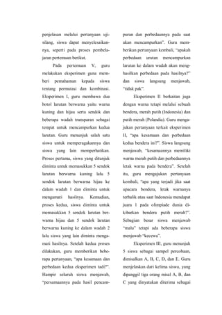 penjelasan melalui pertanyaan uji-
silang, siswa dapat menyelesaikan-
nya, seperti pada proses pembela-
jaran pertemuan berikut.
Pada pertemuan V, guru
melakukan eksperimen guna mem-
beri pemahaman kepada siswa
tentang permutasi dan kombinasi.
Eksperimen I, guru membawa dua
botol larutan berwarna yaitu warna
kuning dan hijau serta sendok dan
beberapa wadah transparan sebagai
tempat untuk mencampurkan kedua
larutan. Guru menunjuk salah satu
siswa untuk memperagakannya dan
siswa yang lain memperhatikan.
Proses pertama, siswa yang ditunjuk
diminta untuk memasukkan 5 sendok
larutan berwarna kuning lalu 5
sendok larutan berwarna hijau ke
dalam wadah 1 dan diminta untuk
mengamati hasilnya. Kemudian,
proses kedua, siswa diminta untuk
memasukkan 5 sendok larutan ber-
warna hijau dan 5 sendok larutan
berwarna kuning ke dalam wadah 2
lalu siswa yang lain diminta menga-
mati hasilnya. Setelah kedua proses
dilakukan, guru memberikan bebe-
rapa pertanyaan, “apa kesamaan dan
perbedaan kedua eksperimen tadi?”.
Hampir seluruh siswa menjawab,
“persamaannya pada hasil pencam-
puran dan perbedaannya pada saat
akan mencampurkan”. Guru mem-
berikan pertanyaan kembali, “apakah
perbedaan urutan mencampurkan
larutan ke dalam wadah akan meng-
hasilkan perbedaan pada hasilnya?”
dan siswa langsung menjawab,
“tidak pak”.
Eksperimen II berkaitan juga
dengan warna tetapi melalui sebuah
bendera, merah putih (Indonesia) dan
putih merah (Polandia). Guru menga-
jukan pertanyaan terkait eksperimen
II, “apa kesamaan dan perbedaan
kedua bendera ini?”. Siswa langsung
menjawab, “kesamaannya memiliki
warna merah putih dan perbedaannya
letak warna pada bendera”. Setelah
itu, guru mengajukan pertanyaan
kembali, “apa yang terjadi jika saat
upacara bendera, letak warnanya
terbalik atau saat Indonesia mendapat
juara 1 pada olimpiade dunia di-
kibarkan bendera putih merah?”.
Sebagian besar siswa menjawab
“malu” tetapi ada beberapa siswa
menjawab “kecewa”.
Eksperimen III, guru menunjuk
5 siswa sebagai sampel percobaan,
dimisalkan A, B, C, D, dan E. Guru
menjelaskan dari kelima siswa, yang
dipanggil tiga orang misal A, B, dan
C yang dinyatakan diterima sebagai
 
