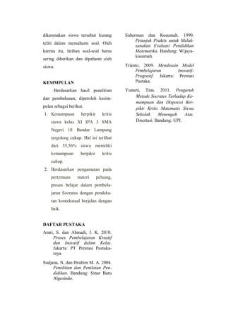 dikarenakan siswa tersebut kurang
teliti dalam memahami soal. Oleh
karena itu, latihan soal-soal harus
sering diberikan dan dipahami oleh
siswa.
KESIMPULAN
Berdasarkan hasil penelitian
dan pembahasan, diperoleh kesim-
pulan sebagai berikut.
1. Kemampuan berpikir kritis
siswa kelas XI IPA 3 SMA
Negeri 10 Bandar Lampung
tergolong cukup. Hal ini terlihat
dari 55,56% siswa memiliki
kemampuan berpikir kritis
cukup.
2. Berdasarkan pengamatan pada
pertemuan materi peluang,
proses belajar dalam pembela-
jaran Socrates dengan pendeka-
tan kontekstual berjalan dengan
baik.
DAFTAR PUSTAKA
Amri, S. dan Ahmadi, I. K. 2010.
Proses Pembelajaran Kreatif
dan Inovatif dalam Kelas.
Jakarta: PT Prestasi Pustaka-
raya.
Sudjana, N. dan Ibrahim M. A. 2004.
Penelitian dan Penilaian Pen-
didikan. Bandung: Sinar Baru
Algesindo.
Suherman dan Kusumah. 1990.
Petunjuk Praktis untuk Melak-
sanakan Evaluasi Pendidikan
Matematika. Bandung: Wijaya-
kusumah.
Trianto. 2009. Mendesain Model
Pembelajaran Inovatif-
Progresif. Jakarta: Prestasi
Pustaka.
Yunarti, Tina. 2011. Pengaruh
Metode Socrates Terhadap Ke-
mampuan dan Disposisi Ber-
pikir Kritis Matematis Siswa
Sekolah Menengah Atas.
Disertasi. Bandung: UPI.
 
