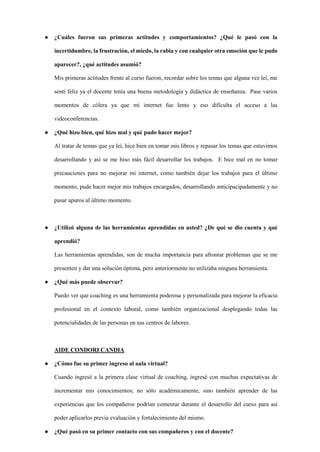 ● ¿Cuáles fueron sus primeras actitudes y comportamientos? ¿Qué le pasó con la
incertidumbre, la frustración, el miedo, la rabia y con cualquier otra emoción que le pudo
aparecer?, ¿qué actitudes asumió?
Mis primeras actitudes frente al curso fueron, recordar sobre los temas que alguna vez leí, me
sentí feliz ya el docente tenía una buena metodología y didáctica de enseñanza. Pase varios
momentos de cólera ya que mi internet fue lento y eso dificulta el acceso a las
videoconferencias.
● ¿Qué hizo bien, qué hizo mal y qué pudo hacer mejor?
Al tratar de temas que ya leí, hice bien en tomar mis libros y repasar los temas que estuvimos
desarrollando y así se me hiso más fácil desarrollar los trabajos. E hice mal en no tomar
precauciones para no mejorar mi internet, como también dejar los trabajos para el último
momento, pude hacer mejor mis trabajos encargados, desarrollando anticipacipadamente y no
pasar apuros al último momento.
● ¿Utilizó alguna de las herramientas aprendidas en usted? ¿De qué se dio cuenta y qué
aprendió?
Las herramientas aprendidas, son de mucha importancia para afrontar problemas que se me
presenten y dar una solución óptima, pero anteriormente no utilizaba ninguna herramienta.
● ¿Qué más puede observar?
Puedo ver que coaching es una herramienta poderosa y personalizada para mejorar la eficacia
profesional en el contexto laboral, como también organizacional desplegando todas las
potencialidades de las personas en sus centros de labores.
AIDE CONDORI CANDIA
● ¿Cómo fue su primer ingreso al aula virtual?
Cuando ingresé a la primera clase virtual de coaching, ingresé con muchas expectativas de
incrementar mis conocimientos; no sólo académicamente, sino también aprender de las
experiencias que los compañeros podrían comentar durante el desarrollo del curso para así
poder aplicarlos previa evaluación y fortalecimiento del mismo.
● ¿Qué pasó en su primer contacto con sus compañeros y con el docente?
 