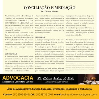 12 w w w. i p i r a n g a c o m e s t i l o . c o m . b r12 w w w. i p i r a n g a c o m e s t i l o . c o m . b r
CONCILIAÇÃO E MEDIAÇÃO
Dr. Edimar Ribeiro
A Lei 13.105 de 2015, o Novo Código de
Processo Civil, introduz no sistema pro-
cessual brasileiro, AS AUDIÊNCIAS DE
CONCILIAÇÃO E MEDIAÇÃO obri-
gatórias, nos termos do art. 334 do Novo
CPC. Ambas são meios alternativos de
resolução de conflitos.
Há diferencia entre Conciliação e Me-
diação que são institutos similares, mas
distintos, as Audiência de Conciliação ou
de Mediação no Novo CPC, têm suas ca-
racterísticas próprias, excepcionalmente,
a audiência não ocorrerá, em ocorrendo,
deve se observar prazo para contesta-
ção.
CONCILIAÇÃO
A conciliação tem como missão tentar
aproximar os interesses de ambas as par-
tes, orientando-as na formação de um
acordo. O conciliador opera como um fa-
cilitador do acordo entre os envolvidos,
busca o entendimento entre as partes
interessadas na solução do conflito.
Na conciliação há concessões recíprocas,
com vistas a resolver antecipadamente a
lide com um acordo que satisfaça, ainda
que em partes os interessados, o conci-
liador tem aqui a função de auxiliar na
formação do consentimento e aceitação
pelas partes de vontades comum, isto é a
resolução do conflito.
MEDIAÇÃO
A mediação como positivada na Lei pro-
cessual, é uma forma de tentar resolver
litígios através de um acordo.
Na mediação as partes buscam juntos a
solução para um conflito que estão viven-
ciando, decorrente de alguma relação que
poderá ser continuada ou não, a mediação
propicia uma oportunidade e um ambien-
te adequados para encontrar, juntos, uma
solução para aquela lide. Aqui O media-
dor, diferente do conciliador, é imparcial
e neutro.
O mediador não pode sugerir soluções
para o conflito, deve deixar que as partes
façam propostas, negociem e cheguem a
uma solução sem intervenção direta. A
função do mediador é um moderador, ele
se limitar a garantir as condições adequa-
das ao diálogo entre as partes.
O conciliador possui mais liberdade, já
o mediador, trata de assuntos mais sen-
síveis, como divórcio, guarda de filhos,
pensão alimentícia. Etc.
Por último, os meios alternativos de reso-
lução de conflitos, ainda são insipientes,
entretanto o legislador, oferece instru-
mentos que poderá contribuir, para ame-
nizar o volume de processos nos tribunais.
A conciliação e a mediação poderão vir a
ser um meio de grande importância, para
auxiliar na solução de conflitos, em busca
da pacificação social.
EDIMAR RIBEIRO, Graduado em Filosoﬁa, Bacharel em Teologia,
Universidade Presbiteriana Mackenzie, Pós Graduado em Ciência
da Religião e Teologia, Bacharel em Direito, ADVOGADO, Pós Gra-
duado em Direito Imobiliário, Pós Graduando em Processo Civil
e Direito Civil.
 