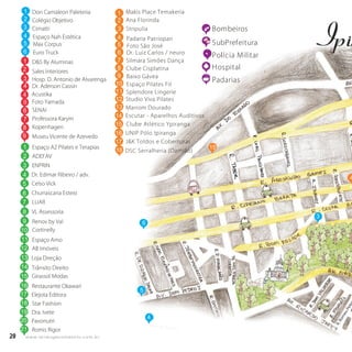 20 w w w. i p i r a n g a c o m e s t i l o . c o m . b r20 w w w. i p i r a n g a c o m e s t i l o . c o m . b r
15
5
4
Bombeiros
SubPrefeitura
Polícia Militar
Hospital
Padarias
4
6
R.RomeuPele
Don Camaleon Paleteria
Colégio Objetivo
Cimatti
Espaço Nah Estética
Max Corpus
Euro Truck
D&S By Aluminas
Sales Interiores
Hosp. D. Antonio de Alvarenga
Dr. Aderson Cassin
Foto Yamada
SENAI
Professora Karym
Kopenhagen
Espaço A2 Pilates e Terapias
1
2
3
4
5
6
ADEFAV2
ENPRIN
Dr. Edimar Ribeiro / adv.
Celso Vick
Churrascaria Esteio
LUAR
3
4
5
6
7
3
1
2
3
4
5
6
7
8
VL Assessoria
Renov by Val
Cortinelly
Espaço Amo
AB Imóveis
8
9
10
Loja Direção
Trânsito Direito
Girassol Modas
Restaurante Okawari
Elejota Editora
Museu Vicente de Azevedo9
Acustika4
11
12
13
14
15
16
17
Star Fashion18
Dra. Ivete
Pavonutri
19
2020
Romis Rigor2121
1
1
2
3 Stripulia
Ana Florinda
3
Makis Place Temakeria
14 Escutar - Aparelhos Auditivos
15 Clube Atlético Ypiranga
16 UNIP Pólo Ipiranga
17 J&K Toldos e Coberturas
18 DSC Serralheria (Damião)
14
Baixo Gávea
Espaço Pilates Fit
Studio Viva Pilates
Marrom DouradoMarrom Dourado
4
5
6
7
8
9
10
11
12
13
Foto São José
Splendore Lingerie
Padaria Patriopan
Clube Cisplatina
Silmara Simões Dança
Dr. Luiz Carlos / neuro
 