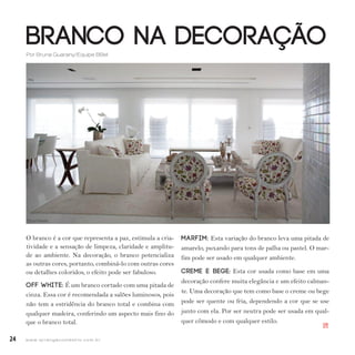 24 w w w. i p i r a n g a c o m e s t i l o . c o m . b r
Branco na Decoração
O branco é a cor que representa a paz, estimula a cria-
tividade e a sensação de limpeza, claridade e amplitu-
de ao ambiente. Na decoração, o branco potencializa
as outras cores, portanto, combiná-lo com outras cores
ou detalhes coloridos, o efeito pode ser fabuloso.
Off White: É um branco cortado com uma pitada de
cinza. Essa cor é recomendada a salões luminosos, pois
não tem a estridência do branco total e combina com
qualquer madeira, conferindo um aspecto mais fino do
que o branco total.
Marfim: Esta variação do branco leva uma pitada de
amarelo, puxando para tons de palha ou pastel. O mar-
fim pode ser usado em qualquer ambiente.
Creme e bege: Esta cor usada como base em uma
decoração confere muita elegância e um efeito calman-
te. Uma decoração que tem como base o creme ou bege
pode ser quente ou fria, dependendo a cor que se use
junto com ela. Por ser neutra pode ser usada em qual-
quer cômodo e com qualquer estilo.
Tuca Reinés
Por Bruna Guarany/Equipe BBel
IPI
 