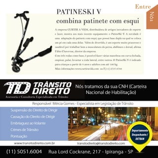 Nós
Entre
29I p i r a n g a E s t i l o
A empresa CURTIR A VIDA, distribuidora de artigos inovadores de esporte
e lazer, mostra seu mais recente equipamento: o PatineSki V. A novidade é
uma adaptação do patinete com esqui, que possui base dupla na qual se coloca
um pé em cada uma delas. “Além de divertido, é um esporte muito prazeroso e
saudável por trabalhar bem a musculatura da perna, abdômen e dorsal, afirma
Fábio Chavernac, diretor da empresa.
Com três rodas como base, é possível fazer várias manobras em curva fechada,
empinar, pular, levantar a roda lateral, entre outros. O PatineSki V é indicado
para crianças a partir de 8 anos e adultos com até 100 kg.
Mais informações www.curtiravida.com ou F.(11) 2737.8788
A empresa CURTIR A VIDA, distribuidora de artigos inovadores de esporte
e lazer, mostra seu mais recente equipamento: o PatineSki V. A novidade é
uma adaptação do patinete com esqui, que possui base dupla na qual se coloca
um pé em cada uma delas. “Além de divertido, é um esporte muito prazeroso e
saudável por trabalhar bem a musculatura da perna, abdômen e dorsal, afirma
Fábio Chavernac, diretor da empresa.
Com três rodas como base, é possível fazer várias manobras em curva fechada,
empinar, pular, levantar a roda lateral, entre outros. O PatineSki V é indicado
para crianças a partir de 8 anos e adultos com até 100 kg.
Mais informações www.curtiravida.com ou F.(11) 2737.8788
PATINESKI V
combina patinete com esqui
 