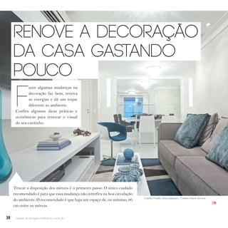 30 w w w. i p i r a n g a c o m e s t i l o . c o m . b r
IPI
Renove a decoração
da casa gastando
pouco
F
azer algumas mudanças na
decoração faz bem, renova
as energias e dá um toque
diferente ao ambiente.
Confira algumas dicas práticas e
econômicas para renovar o visual
do seu cantinho.
Trocar a disposição dos móveis é o primeiro passo. O único cuidado
recomendado é para que essa mudança não interfira na boa circulação
do ambiente. O recomendado é que haja um espaço de, no mínimo, 60
cm entre os móveis.
Crédito: Projeto: Érica Salguero /Crédito: Martin Szmick
 