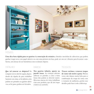 31I p i r a n g a E s t i l o
Móveis
Uma dica bem rápida para os quartos é a renovação de estantes, cômoda e mesinhas de cabeceiras, que podem
ganhar roupa nova com papel adesivo ou com uma pintura em laca, pode ser em cor vibrante para levantar o am-
biente, sem deixar de ser harmônica com os demais objetos.
parede
Nos quartos infantis, aposte na
parede lousa. As crianças adoram
rabiscar as paredes, e com a tinta
lousa elas podem se divertir muito.
Diversas marcas de tinta trabalham
com esse produto, que dá um toque
criativo ao cantinho.
detalhes
Que tal renovar os abajures? Se
comprar novos não for opção, depen-
dendo da cúpula da para trabalhar
bastante em cima, se for plástico, eles
podem ser pintados ou ganhar adesi-
vos, se for pano, podem ser forrados.
tecidos
Trocar cortinas e renovar roupas
de cama vale muito a pena. Muitas
vezes não damos muita bola para a
combinação da roupa de cama com
o restante do ambiente, porém esse
detalhe pode fazer toda a diferença.
IPI
Crédito: Miro Martins
 