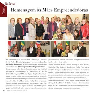 NossoBairro
36 w w w. i p i r a n g a c o m e s t i l o . c o m . b r
Em comemoração ao Dia das Mães, a Associação Comercial
de São Paulo – Distrital Ipiranga, por meio do seu Conselho
da Mulher Empresária (CME), realizou pelo segundo ano
consecutivo, uma “Homenagem às Mães Empreendedoras”.
Recepcionados pelo Diretor-Superintendente da Distrital
Ipiranga, Sr. Gerson Gomez e da Coordenadora do CME da
Distrital Ipiranga da ACSP, Sra. Regina Angélica Amaral Al-
meida, o evento contou com a presença de mais de 100 convi-
dados, diversas autoridades e personalidades do bairro, dentre
elas a Sra. Edna Diva Miani Santos – Subprefeita do Ipiranga.
Na oportunidade homenageou-se a trajetória de 4 Mães Em-
preendedoras de nossa região, escolhidas pela ACSP/Ipiran-
ga, por sua história de luta e perseverança a frente de seus ne-
Homenagem às Mães Empreendedoras
Brisa Modas
gócios e de suas famílias, conciliando duas grandes e árduas
tarefas: Mães e Empresárias.
Nossos parabéns Maria Carolina Khoury da Brisa Modas;
Maria Del Pilar Gutierrez Benedetti do Paellas Pepe; Maria
Neutiles Rodrigues da Pizzaria do Tio Gino e Maria Rosa
(Sueko Enyama) da Floricultura Bom Pastor, legítimas re-
presentantes de tantas outras mães empreendedoras de nossa
região, que merecem nosso carinho, respeito e admiração.
Após as homenagens, o evento contou com a palestra “Ma-
rketing de B.A.T.O.M”, de Fádua Sleiman – Coordenadora
Geral do CME da FACESP, que abordou estratégias de ma-
rketing para alcançar o sucesso em empreender.
 