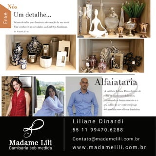 EntreNós
8 w w w. i p i r a n g a c o m e s t i l o . c o m . b r
A estilista Liliane Dinardi traz de
volta os contornos delicados,
priorizando o bom caimento e o
seu estilo de se vestir em peças
sob medida masculino e feminino.
Só um detalhe que ilumina a decoração de sua casa!
Vale conhecer as novidades da D&S by Aluminas.
Av. Nazaré, 1740.
Alfaiataria
Um detalhe...
 