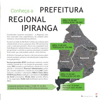 13I p i r a n g a E s t i l o
Consideradas “pequenos municípios”, as Regionais, tam-
bém conhecidas como subprefeituras, são unidades admi-
nistrativas descentralizadas da prefeitura.
Existem na cidade de São Paulo 32 delas, que realizam ações
voltadas desde serviços a pequenas obras. Devem funcionar
como o canal mais próximo e direto com a população local.
Cada Regional é administrada por um prefeito, responsável
por gerenciar e controlar os assuntos municipais em âmbito
local; sendo que, cada unidade cuida de vários distritos.
O distrito é formado por bairros e não tem estrutura admi-
nistrativa própria, portanto está subordinado à subprefeitu-
ra à qual pertence.
Serviços prestados: IPTU (atualização cadastral, consulta
a débitos, emissão de 2ª via, isenção de aposentado - orien-
tação); PPI (consulta ao parcelamento, emissão de 2ª via de
parcelas e orientações); Processo Administrativo (autua-
ção, consulta andamento e emissão de taxas); SAC (cadas-
tramento, consultas e solicitações); Bilhete Único Idoso;
CCM Pessoa Física (validação e cancelamento); Certidões
em Geral (orientações); Dívida Ativa (consulta débitos,
2ª via, negociação); Senha web (desbloqueio pessoa física/
MEI).
Conheça a PREFEITURA
ÁREA 12,80 KM²
*POPULAÇÃO 109.088
ÁREA 10,50 KM²
*POPULAÇÃO 106.865
ÁREA 14,20 KM²
*POPULAÇÃO 247.851
Área total: 37,50 KM²
População total: 463.804
*Censo 2010
IPIRANGA
REGIONAL
A população paulistana chegou a 12.038.175 em 2016.
O estado de São Paulo tem 44.749 milhões de habitantes.
IPI
 