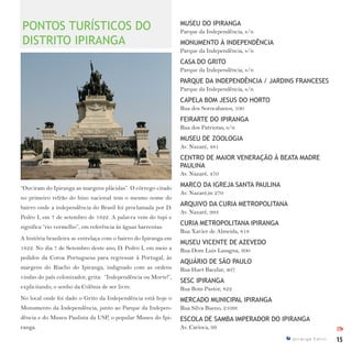 15I p i r a n g a E s t i l o
IPI
“Ouviram do Ipiranga as margens plácidas”. O córrego citado
no primeiro refrão do hino nacional tem o mesmo nome do
bairro onde a independência do Brasil foi proclamada por D.
Pedro I, em 7 de setembro de 1822. A palavra vem do tupi e
significa “rio vermelho”, em referência às águas barrentas.
A história brasileira se entrelaça com o bairro do Ipiranga em
1822. No dia 7 de Setembro deste ano, D. Pedro I, em meio a
pedidos da Coroa Portuguesa para regressar à Portugal, às
margens do Riacho do Ipiranga, indignado com as ordens
vindas do país colonizador, grita: “Independência ou Morte!”,
explicitando, o sonho da Colônia de ser livre.
No local onde foi dado o Grito da Independência está hoje o
Monumento da Independência, junto ao Parque da Indepen-
dência e do Museu Paulista da USP, o popular Museu do Ipi-
ranga.
MUSEU DO IPIRANGA
Parque da Independência, s/n
MONUMENTO À INDEPENDÊNCIA
Parque da Independência, s/n
CASA DO GRITO
Parque da Independência, s/n
PARQUE DA INDEPENDÊNCIA / JARDINS FRANCESES
Parque da Independência, s/n
CAPELA BOM JESUS DO HORTO
Rua dos Sorocabanos, 100
FEIRARTE DO IPIRANGA
Rua dos Patriotas, s/n
MUSEU DE ZOOLOGIA
Av. Nazaré, 481
CENTRO DE MAIOR VENERAÇÃO À BEATA MADRE
PAULINA
Av. Nazaré, 470
MARCO DA IGREJA SANTA PAULINA
Av. Nazaré,m 270
ARQUIVO DA CURIA METROPOLITANA
Av. Nazaré, 993
CURIA METROPOLITANA IPIRANGA
Rua Xavier de Almeida, 818
MUSEU VICENTE DE AZEVEDO
Rua Dom Luis Lasagna, 300
AQUÁRIO DE SÃO PAULO
Rua Huet Bacelar, 407
SESC IPIRANGA
Rua Bom Pastor, 822
MERCADO MUNICIPAL IPIRANGA
Rua Silva Bueno, 2109t
ESCOLA DE SAMBA IMPERADOR DO IPIRANGA
Av. Carioca, 99
PONTOS TURÍSTICOS DO
DISTRITO IPIRANGA
 