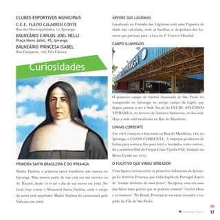 17I p i r a n g a E s t i l o
Curiosidades
IPI
CLUBES ESPORTIVOS MUNICIPAIS
C.E.E. FLÁVIO CALABRESI CONTE
Rua das Municipalidades, 10, Ipiranga
BALNEÁRIO CARLOS JOEL NELLI
Praça Nami Jafet, 45, Ipiranga
BALNEÁRIO PRINCESA ISABEL
Rua Campante, 100, Vila Carioca
PRIMEIRA SANTA BRASILEIRA É DO IPIRANGA
Madre Paulina, a primeira santa brasileira, não nasceu no
Ipiranga. Mas, morou parte de sua vida em um terreno na
Av. Nazaré, desde 1918 até o dia de sua morte em 1942. No
local, hoje existe o Memorial Santa Paulina, onde o corpo
da santa está sepultado. Madre Paulina foi canonizada pelo
Vaticano em 2002.
ÁRVORE DAS LÁGRIMAS
Localizada na Estrada das Lágrimas está uma Figueira de
idade não calculada, onde as famílias se despediam dos ho-
mens que partiam para a luta na 2ª. Guerra Mundial.
CAMPO ILUMINADO
O primeiro campo de futebol iluminado de São Paulo foi
inaugurado no Ipiranga, no antigo campo da Ligth, que
depois passou a ser a Sede Social do CLUBE ATLÉTICO
YPIRANGA, no terreno de Américo Samarone, no Sacomã.
Hoje a sede está localizada na Rua do Manifesto.
LINHAS CORRENTE
Em 1907 começou a funcionar na Rua do Manifesto, 143, no
Ipiranga, a COATS CORRENTE. A empresa produtora de
linhas para costura, fios para tricô e bordados, entre outros ,
foi a primeira filial do Grupo Coats Viyella PLC, fundado no
Reino Unido em 1812.
O FUGITIVO QUE VIROU VEREADOR
Uma figura curiosa entre os primeiros habitantes do Ipiran-
ga foi Antônio Proença, que tinha fugido de Portugal depois
de “roubar dinheiro de uma freira”. Na época, essa era uma
das faltas mais graves que se poderia cometer “contra Deus
e os homens”. No Brasil, Proença se tornaria vereador e ca-
pitão da Vila de São Paulo.
 