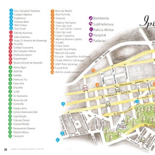 20 w w w. i p i r a n g a c o m e s t i l o . c o m . b r
20 w w w. i p i r a n g a c o m e s t i l o . c o m . b r
15
5
4
Bombeiros
SubPrefeitura
Polícia Militar
Hospital
Padarias
4
6
R.RomeuPele
Don Camaleon Paleteria
Colégio Objetivo
Evydhence
Instituto Bless
Max Corpus
Euro Truck
D&S By Aluminas
Sales Interiores
Hosp. D. Antonio de Alvarenga
Colégio Sussurana
Bizz Calçados Infantis
Professora Karym
Kopenhagen
Romis Rigor
1
2
3
4
5
6
ADEFAV2
ENPRIN
Vivências Tur
Celso Vick
D’Sorelle
LUAR
3
4
5
6
7
3
1
2
3
5
6
7
8
VL Assessoria
Renov by Val
Cortinelly
Espaço Amo
Centro Veterinário Mel
8
9
10
Loja Direção
Trânsito Direito
Girassol Modas
Restaurante Okawari
Elejota Editora
Museu Vicente de Azevedo9
Acustika4
11
12
13
14
15
16
17
Pavonutri18
1
1
2
3 Stripulia
Ana Florinda
3
Bolo da Madre
14 Escutar - Aparelhos Auditivos
15 Clube Atlético Ypiranga
16 UNIP Pólo Ipiranga
17
18
Fuzuê Kids
18 JGR Ar condicionado
14
Menina Mulher Cabelo
Il Caﬀé
Studio Viva Pilates
Marrom DouradoMarrom Dourado
4
5
6
7
8
9
10
11
12
13
Foto São José
Criare Salon
Padaria Patriopan
Clube Cisplatina
Foto São José
Dr. Luiz Carlos / neuro
 