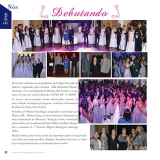 EntreNós
32 w w w. i p i r a n g a c o m e s t i l o . c o m . b r
Em evento realizado nas dependências do Colégio Visconde de
Itaúna e organizado pela rotariana Alda Montanher/Rotary
Ipiranga, com a participação do Rotarty São Caetano, 12 ga-
rotas tiveram seu sonho realizado: FESTA DE 15 ANOS!
As jovens aniversariantes foram selecionadas através de
uma redação da língua portuguesa, conforme informações
da diretora Elaine Casa Vechia.
Vestidas por Maria Clara Rigor, maquiadas e penteadas por
Maison DL/ Darlan Lima, as aniversariantes dançaram ao
som e iluminação de Mauricio/ Yiang Eventos, conduzidas
pelos cadetes da Academia de Polícia Militar de Barro Branco
sob o comando do 1º.Tenente Miguel Rodrigues Santiago
Filho.
Madá de Souza, Chef de Cozinha foi responsável pelos 35 kg de deli-
cioso bolo, decorado por Bete Amadeu. Parabéns às jovens e a todos
que se empenharam para a realização desse sonho!
DebutandoDebutandoDebutando
 