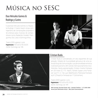 24 w w w. i p i r a n g a c o m e s t i l o . c o m . b r
Música no SESC
Duo Hércules Gomes &
Rodrigo y Castro
O pianista Hércules Gomes e o flautis-
ta Rodrigo Y Castro fazem show com
repertório de composições próprias e
de arranjos para músicas de compo-
sitores como Radamés Gnatalli, Pixin-
guinha, Edu Lobo e Dominguinhos.
Teatro (200 lugares). Livre.
Ingressos: R$ 6,00 a R$ 20,00.
23/04. Domingo, às 18h
Cristian Budu
Cristian Budu é considerado um dos expoentes de sua
geração. Dotado de musicalidade genuína e de uma ca-
lorosa força de comunicação, sua personalidade artística
e sensível pianismo vêm sendo internacionalmente reco-
nhecidos. Nesta apresentação, Cristian mostra Fantasia
em Dó maior (C. P. E. Bach), Sonata “quase uma Fanta-
sia”, op.27 n. 2 - ‘Ao Luar’ (Beethoven), Polonaise-Fantasie
op.61 (Chopin) e Fantasia op.17 (Schulman).
Teatro (200 lugares). Livre.
Ingressos: R$ 6,00 a R$ 20,00.
30/04. Domingo, às 18h
SESC Ipiranga: Rua Bom Pastor, 822 – Ipiranga Telefone – (11) 3340-2000
Acesso para deficientes físicos | Não temos estacionamento
 